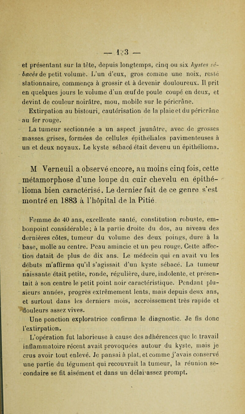 et présentant sur la tête, depuis longtemps, cinq ou six kystes sé¬ bacés de petit volume. L’un d’eux, gros comme une noix, resté stationnaire, commença à grossir et à devenir douloureux. Il prit en quelques jours le volume d’un œuf de poule coupé en deux, et devint de couleur noirâtre, mou, mobile sur le péricrâne. Extirpation au bistouri, cautérisation de la plaie et du péricrâne -au fer rouge. La tumeur sectionnée a un aspect jaunâtre, avec de grosses masses grises, formées de cellules épithéliales pavimenteuses à un et deux noyaux. Le kyste sébacé était devenu un épithélioma. M Verneuil a observé encore, au moins cinq fois, cette métamorphose d’une loupe du cuir chevelu en épithé¬ lioma bien caractérisé. Le dernier fait de ce genre s’est montré en 1883 à l’hôpital de la Pitié. Femme de 40 ans, excellente santé, constitution robuste, em¬ bonpoint considérable ; à la partie droite du dos, au niveau des dernières côtes, tumeur du volume des deux poings, dure à la base, molle au centre. Peau amincie et un peu rouge. Celte affec¬ tion datait de plus de dix ans. Le médecin qui en avait vu les débuts m’affirma qu’il s’agissait d’un kyste sébacé. La tumeur naissante était petite, ronde, régulière, dure, indolente, et présen¬ tait à son centre le petit point noir caractéristique. Pendant plu¬ sieurs années, progrès extrêmement lents, mais depuis deux ans, et surtout dans les derniers mois, accroissement très rapide et douleurs assez vives. Une ponction exploratrice confirma le diagnostic. Je fis donc l’extirpation. L’opération fut laborieuse à cause des adhérences que le travail inflammatoire récent avait provoquées autour du kyste, mais je crus avoir tout enlevé. Je pansai à plat, et comme j’avais conservé une partie du tégument qui recouvrait la tumeur, la réunion se- • condaire se fit aisément et dans un délai assez prompt.