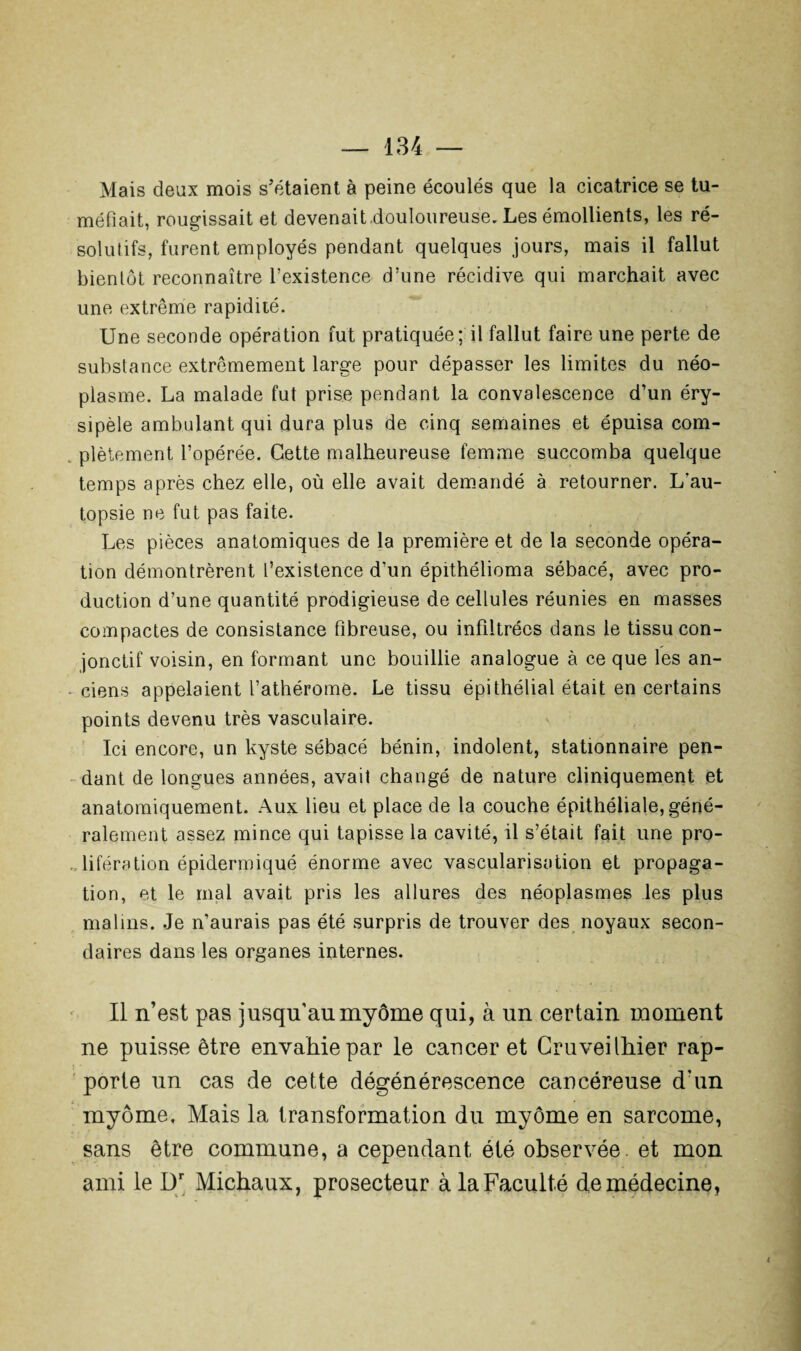 Mais deux mois s’étaient à peine écoulés que la cicatrice se tu¬ méfiait, rougissait et devenait .douloureuse. Les émollients, les ré¬ solutifs, furent employés pendant quelques jours, mais il fallut bientôt reconnaître l’existence d’une récidive qui marchait avec une extrême rapidité. Une seconde opération fut pratiquée; il fallut faire une perte de substance extrêmement large pour dépasser les limites du néo¬ plasme. La malade fut prise pendant la convalescence d’un éry¬ sipèle ambulant qui dura plus de cinq semaines et épuisa com- . plètement l’opérée. Cette malheureuse femme succomba quelque temps après chez elle, où elle avait demandé à retourner. L’au¬ topsie ne fut pas faite. Les pièces anatomiques de la première et de la seconde opéra¬ tion démontrèrent l’existence d’un épithélioma sébacé, avec pro¬ duction d’une quantité prodigieuse de cellules réunies en masses compactes de consistance fibreuse, ou infiltrées dans le tissu con¬ jonctif voisin, en formant une bouillie analogue à ce que les an- ciens appelaient l’athérome. Le tissu épithélial était en certains points devenu très vasculaire. Ici encore, un kyste sébacé bénin, indolent, stationnaire pen¬ dant de longues années, avait changé de nature cliniquement et anatomiquement. Aux lieu et place de la couche épithéliale, géné¬ ralement assez mince qui tapisse la cavité, il s’était fait une pro¬ lifération épidermiqué énorme avec vascularisation et propaga¬ tion, et le mai avait pris les allures des néoplasmes les plus malins. Je n’aurais pas été surpris de trouver des noyaux secon¬ daires dans les organes internes. Il n’est pas jusqu'au myôme qui, à un certain moment ne puisse être envahie par le cancer et Cruveilhier rap¬ porte un cas de cette dégénérescence cancéreuse d’un myôme, Mais la transformation du myôme en sarcome, sans être commune, a cependant été observée et mon ami le Dr Michaux, prosecteur à la Faculté de médecine, {