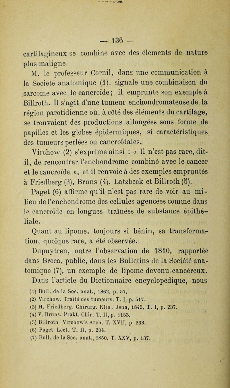 cartilagineux se combine avec des éléments de nature plus maligne. M. le professeur Gornil, dans une communication à la Société anatomique (1), signale une combinaison du sarcome avec le cancroïde; il emprunte son exemple à Biliroth. Il s’agit d’une tumeur enchondromateuse de la région parotidienne où, à côté des éléments du cartilage, se trouvaient des productions allongées sous forme de papilles et les globes épidermiques, si caractéristiques des tumeurs perlées ou cancroïdales. Virchow (2) s’exprime ainsi : « Il n’est pas rare, dit- il, de rencontrer l’encbondrome combiné avec le cancer et le cancroïde », et il renvoie à des exemples empruntés à Friedberg (3), Bruns (4), Latzbeck et Biliroth (5). Paget (6) affirme qu’il n’est pas rare de voir au mi¬ lieu de l’enchondrome des cellules agencées comme dans le cancroïde en longues traînées de substance épithé¬ liale. Quant au lipome, toujours si bénin, sa transforma¬ tion, quoique rare, a été observée. Dupuytren, outre l’observation de 1810, rapportée dans Broca, publie, dans les Bulletins de la Société ana¬ tomique (7), un exemple de lipome devenu cancéreux. Dans l’article du Dictionnaire encyclopédique, nous (1) Bull, de la Soc. anat., 1862, p. 57. (2) Virchow. Traité des tumeurs. T. I, p. 517. (3) H. Friedberg. Chirurg. Klin. Jena, 1845. T. I, p. 237. (4) V. Bruns. Prakt. Chir. T. II, p. 1153. (5) Biliroth Virchow’s Areh. T. XVII, p 363. (6) Paget. Lect. T. II, p. 204. (7) Bull, de la Soc. anat., 1850. T. XXV, p. 137.