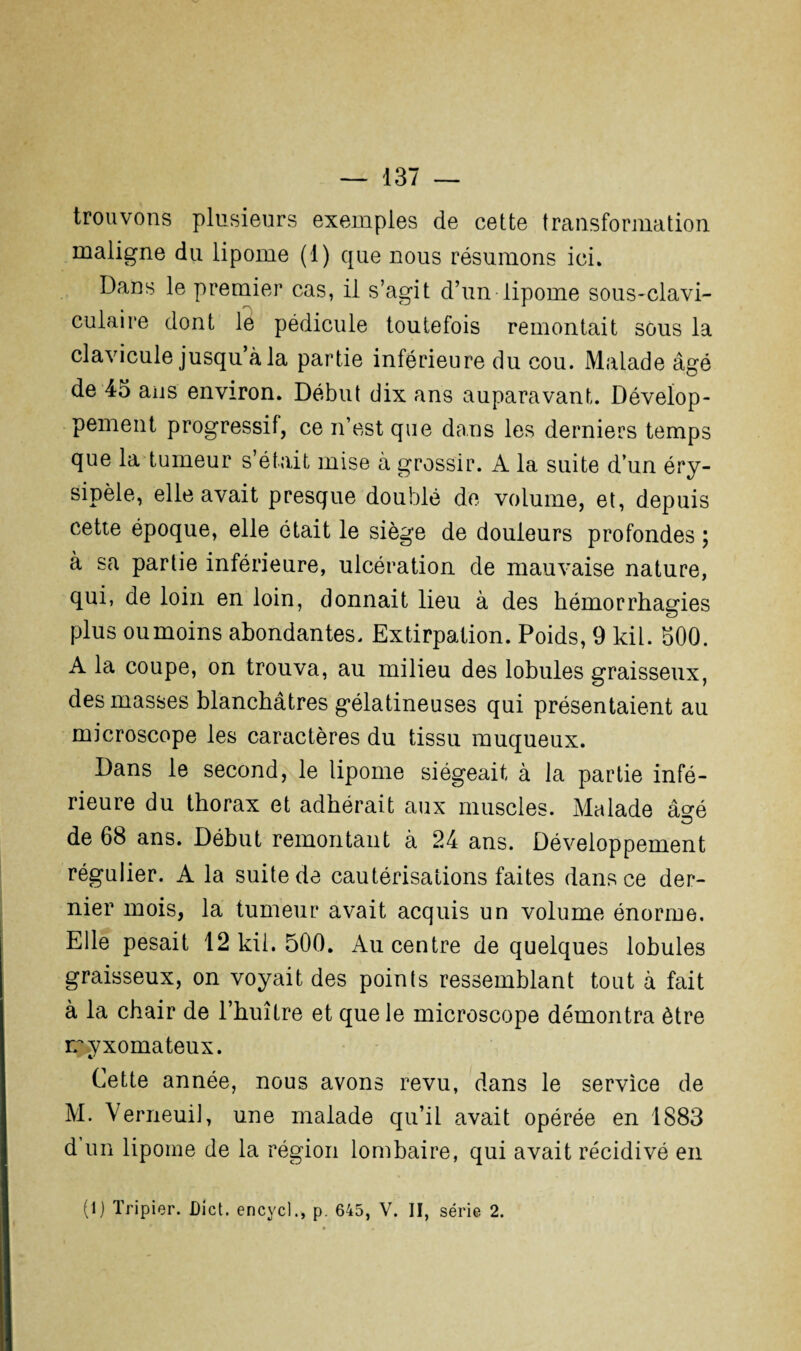 trouvons plusieurs exemples de cette transformation maligne du lipome (1) que nous résumons ici. Dans le premier cas, il s’agit d’un-lipome sous-clavi¬ culaire dont le pédicule toutefois remontait sous la clavicule jusqu’à la partie inférieure du cou. Malade âgé de 45 ans environ. Début dix ans auparavant. Dévelop¬ pement progressif, ce n’est que dans les derniers temps que la tumeur s’était mise à grossir. A la suite d’un éry¬ sipèle, elle avait presque doublé de volume, et, depuis cette époque, elle était le siège de douleurs profondes ; à sa partie inférieure, ulcération de mauvaise nature, qui, de loin en loin, donnait lieu à des hémorrhagies plus ou moins abondantes. Extirpation. Poids, 9 kil. 500. A la coupe, on trouva, au milieu des lobules graisseux, des masses blanchâtres gélatineuses qui présentaient au microscope les caractères du tissu muqueux. Dans le second, le lipome siégeait à la partie infé¬ rieure du thorax et adhérait aux muscles. Malade âo-é O de 68 ans. Début remontant à 24 ans. Développement régulier. A la suite de cautérisations faites dans ce der¬ nier mois, la tumeur avait acquis un volume énorme. Elle pesait 12 kii. 500. Au centre de quelques lobules graisseux, on voyait des points ressemblant tout à fait à la chair de l’huître et que le microscope démontra être rcyxomateux. Cette année, nous avons revu, dans le service de M. VerneuiJ, une malade qu’il avait opérée en 1883 d un lipome de la région lombaire, qui avait récidivé en (1) Tripier. Dict. encycl., p. 645, V. II, série 2.