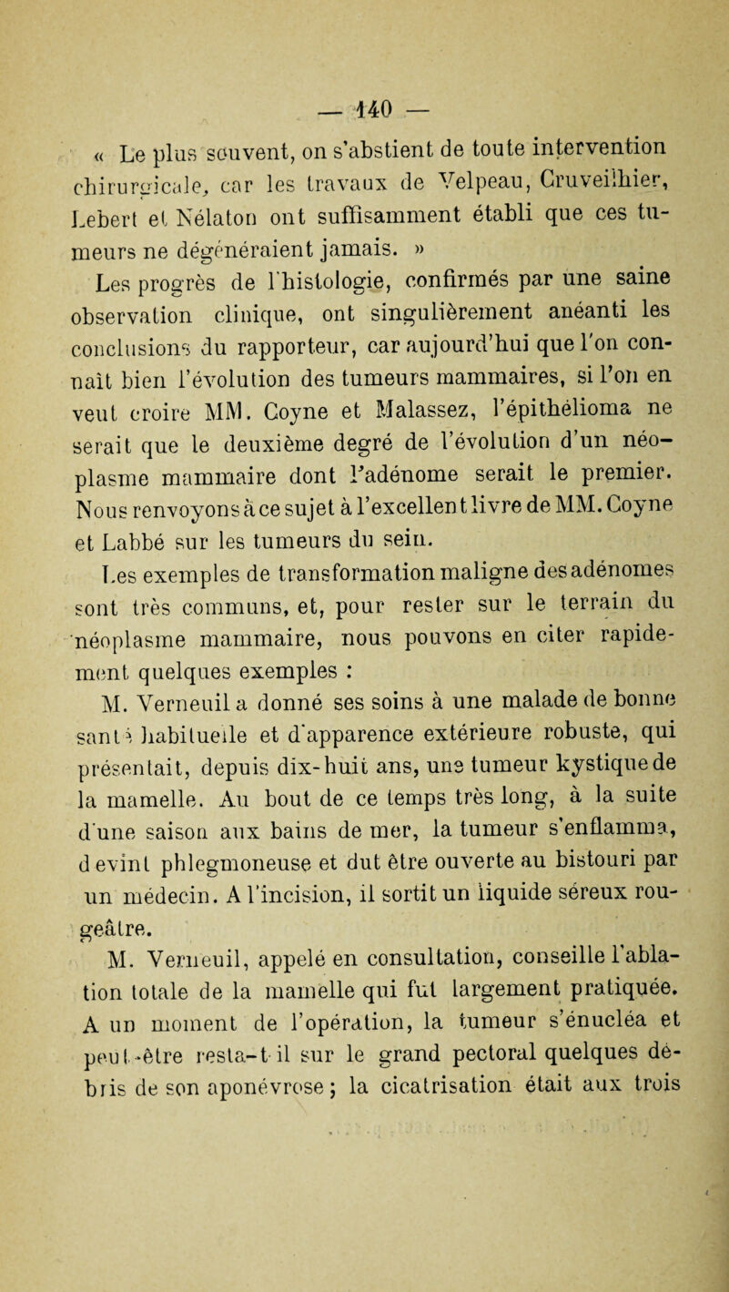 « Le plus souvent, on s’abstient de toute intervention cbi ru roi cale, car les travaux de Velpeau, Gruveiihier, Lebert et Nélaton ont suffisamment établi que ces tu- meurs ne dégénéraient jamais. » Les progrès de l'histologie, confirmés par une saine observation clinique, ont singulièrement anéanti les conclusions du rapporteur, car aujourd’hui que l'on con¬ naît bien l’évolution des tumeurs mammaires, si l’on en veut croire MM. Goyne et Malassez, l’épithélioma ne serait que le deuxième degré de l’évolution d’un néo¬ plasme mammaire dont Ladénome serait le premier. Nous renvoyons à ce sujet à l’excellent livre de MM. Goyne et Labbé sur les tumeurs du sein. Les exemples de transformation maligne des adénomes sont très communs, et, pour rester sur le terrain du néoplasme mammaire, nous pouvons en citer rapide¬ ment quelques exemples : M. Verneuil a donné ses soins à une malade de bonne sant^ habituelle et d'apparence extérieure robuste, qui présentait, depuis dix-huit ans, une tumeur kystique de la mamelle. Au bout de ce temps très long, à la suite d une saison aux bains de mer, la tumeur s’enflamma, d evint phlegmoneuse et dut être ouverte au bistouri par un médecin. A l’incision, il sortit un liquide séreux rou¬ geâtre. M. Verneuil, appelé en consultation, conseille 1 abla¬ tion totale de la mamelle qui fut largement pratiquée. A un moment de l’opération, la tumeur s’énucléa et peut-être resta-t-il sur le grand pectoral quelques dé¬ bris de son aponévrose ; la cicatrisation était aux trois