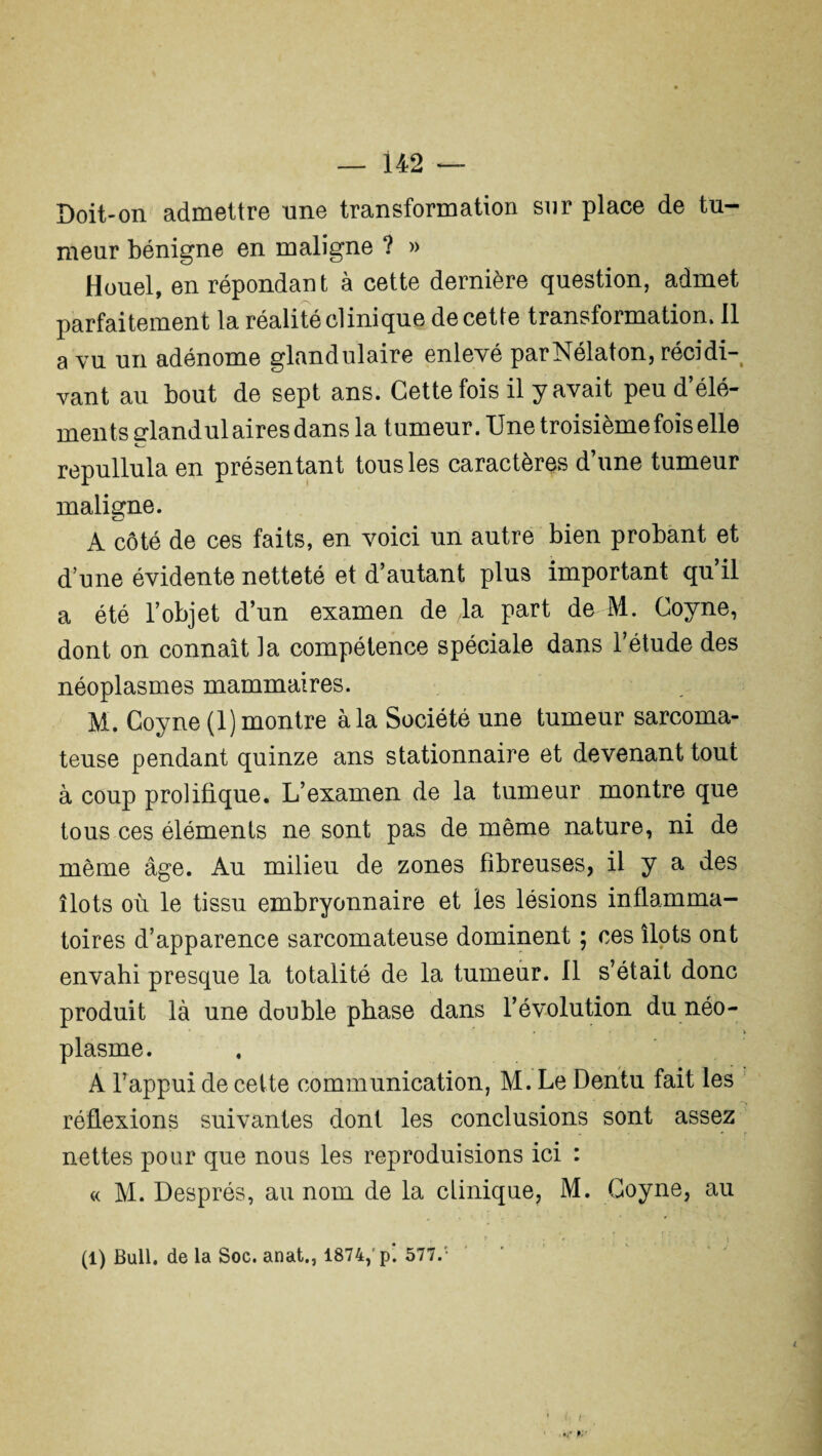Doit-on admettre une transformation sur place de tu¬ meur bénigne en maligne ? » Houel, en répondant à cette dernière question, admet parfaitement la réalité clinique de cette transformation. Il a vu un adénome glandulaire enlevé parNélaton, récidi¬ vant au bout de sept ans. Cette fois il y avait peu d’élé¬ ments glandulaires dans la tumeur. Une troisième fois elle repullula en présentant tous les caractères d’une tumeur maligne. A côté de ces faits, en voici un autre bien probant et d une évidente netteté et d’autant plus important qu’il a été l’objet d’un examen de la part de M. Coyne, dont on connaît ]a compétence spéciale dans l’étude des néoplasmes mammaires. M. Coyne (1) montre à la Société une tumeur sarcoma¬ teuse pendant quinze ans stationnaire et devenant tout à coup prolifique. L’examen de la tumeur montre que tous ces éléments ne sont pas de même nature, ni de même âge. Au milieu de zones fibreuses, il y a des îlots où le tissu embryonnaire et les lésions inflamma¬ toires d’apparence sarcomateuse dominent ; ces îlots ont envahi presque la totalité de la tumeur. 11 s’était donc produit là une double phase dans l’évolution du néo¬ plasme. A l’appui de cette communication, M. Le Dentu fait les réflexions suivantes dont les conclusions sont assez nettes pour que nous les reproduisions ici : « M. Després, au nom de la clinique, M. Coyne, au (1) Bull, de la Soc. anat., 1874,'p‘. 577.' i i- y f.