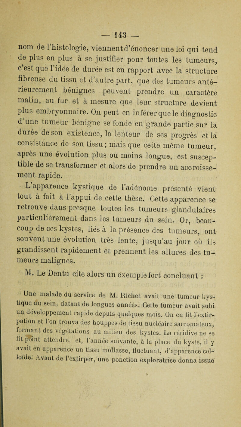 nom de l’histologie, viennent d’énoncer une loi qui tend de plus en plus à se justifier pour toutes les tumeurs, c’est que l’idée de durée est en rapport avec la structure fibreuse du tissu et d’autre part, que des tumeurs anté¬ rieurement bénignes peuvent prendre un caractère malin, au fur et à mesure que leur structure devient plu° embryonnaire. On peut en inférer que le diagnostic d une tumeur bénigne se fonde en grande partie sur la durée de son existence, la lenteur de ses progrès et la consistance de son tissu \ mais que cette même tumeur, après une évolution plus ou moins longue, est suscep¬ tible de se transformer et alors de prendre un accroisse¬ ment rapide. L apparence kystique de l’adénome présenté vient tout à fait à 1 appui de cette thèse. Cette apparence se retrouve dans presque toutes les tumeurs glandulaires particulièrement dans les tumeurs du sein. Or, beau¬ coup de ces kystes, liés à la présence des tumeurs, ont souvent une évolution très lente, jusqu’au jour où ils grandissent rapidement et prennent les allures des tu¬ meurs malignes. M. Le Dentu cite alors un exemple fort concluant : Une malade du service de M. Richet avait une tumeur kys¬ tique au sein, datant de longues années. Cette tumeur avait subi un développement rapide depuis quelques mois. On en fit l’extir¬ pation et 1 on trouva des houppes de tissu nucléaire sarcomateux, foi niant des végétations au milieu des kystes. La récidive ne se fît point attendre, et, 1 année suivante, à la place du kyste, il y a\ait en apparence un tissu mollasse, fluctuant, d’apparence col¬ loïde. Avant de 1 extirper, une ponction exploratrice donna issue