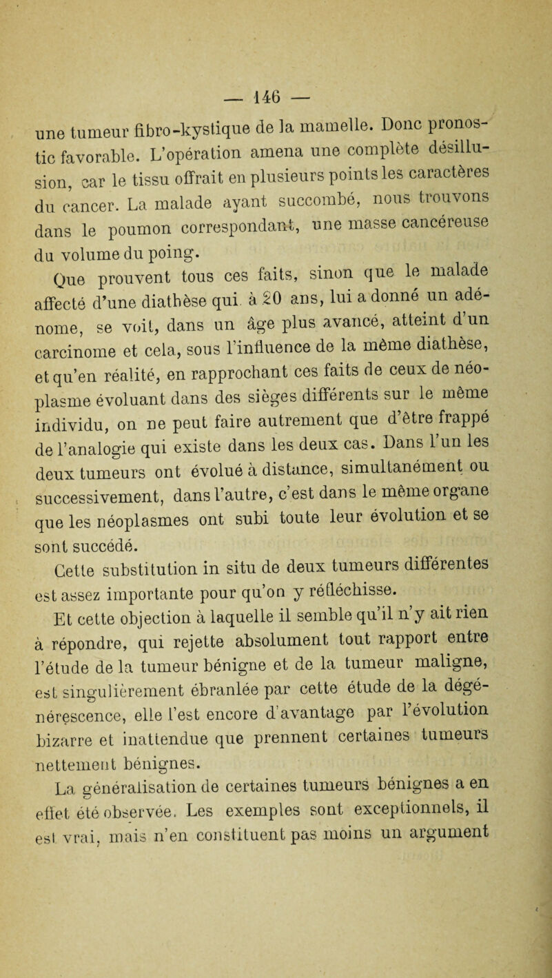 une tumeur fibro-kystique de la mamelle. Donc pronos¬ tic favorable. L’opération amena une complète désillu¬ sion, car le tissu offrait en plusieurs points les caractères du cancer. La malade ayant succombé, nous trouvons dans le poumon correspondant, une masse cancéreuse du volume du poing. Que prouvent tous ces faits, sinon que le malade affecté d’une diathèse qui. à 20 ans, lui a donne un adé¬ nome, se voit, dans un âge plus avancé, atteint d’un carcinome et cela, sous l’influence de la même diathèse, et qu’en réalité, en rapprochant ces faits de ceux de néo¬ plasme évoluant dans des sièges différents sur le même individu, on ne peut faire autrement que d’être frappé de l’analogie qui existe dans les deux cas. Dans 1 un les deux tumeurs ont évolué a distance, simultanément ou successivement, dans l’autre, c’est dans le même organe que les néoplasmes ont subi toute leur évolution et se sont succédé. Cette substitution in situ de deux tumeurs différentes est assez importante pour qu’on y réfléchisse. Et cette objection à laquelle il semble qu’il n’y ait rien à répondre, qui rejette absolument tout rapport entre l’étude de la tumeur bénigne et de la tumeur maligne, est singulièrement ébranlée par cette étude de la dégé¬ nérescence, elle l’est encore d avantage par 1 évolution bizarre et inattendue que prennent certaines tumeurs nettement bénignes. La généralisation de certaines tumeurs bénignes a en effet été observée. Les exemples sont exceptionnels, il est vrai, mais n’en constituent pas moins un argument