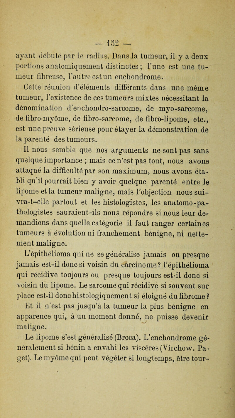 portions anatomiquement distinctes ; Tune est une tu¬ meur fibreuse, l’autre est un enchondrome. Cette réunion d’éléments différents dans une même tumeur, l’existence de ces tumeurs mixtes nécessitant la dénomination d’enchondro-sarcome, de myo-sarcome, de fibro-myôme, de fibro-sarcome, de fibro-lipome, etc., est une preuve sérieuse pour étayer la démonstration de la parenté des tumeurs. il nous semble que nos arguments ne sont pas sans quelque importance ; mais ce n’est pas tout, nous avons attaqué la difficulté par son maximum, nous avons éta¬ bli qu’il pourrait bien y avoir quelque parenté entre le lipome et la tumeur maligne, mais Vobjection nous sui¬ vra-t-elle partout et les histologistes, les anatomo-pa¬ thologistes sauraient-ils nous répondre si nous leur de¬ mandions dans quelle catégorie il faut ranger certaines tumeurs à évolution ni franchement bénigne, ni nette¬ ment maligne. L’épithélioma qni ne se généralise jamais ou presque jamais est-il donc si voisin du carcinome? l’épithélioma qui récidive toujours ou presque toujours est-il donc si voisin du lipome. Le sarcome qui récidive si souvent sur place est-il donc histologiquement si éloigné du fibrome? Et il n’est pas jusqu'à la tumeur la plus bénigne en apparence qui, à un moment donné, ne puisse devenir maligne. Le lipome s’est généralisé (Broca), L’enchondrome gé¬ néralement si bénin a envahi les viscères (Virchow. Pa- get). Lemyômequi peut végéter si longtemps, être tour-