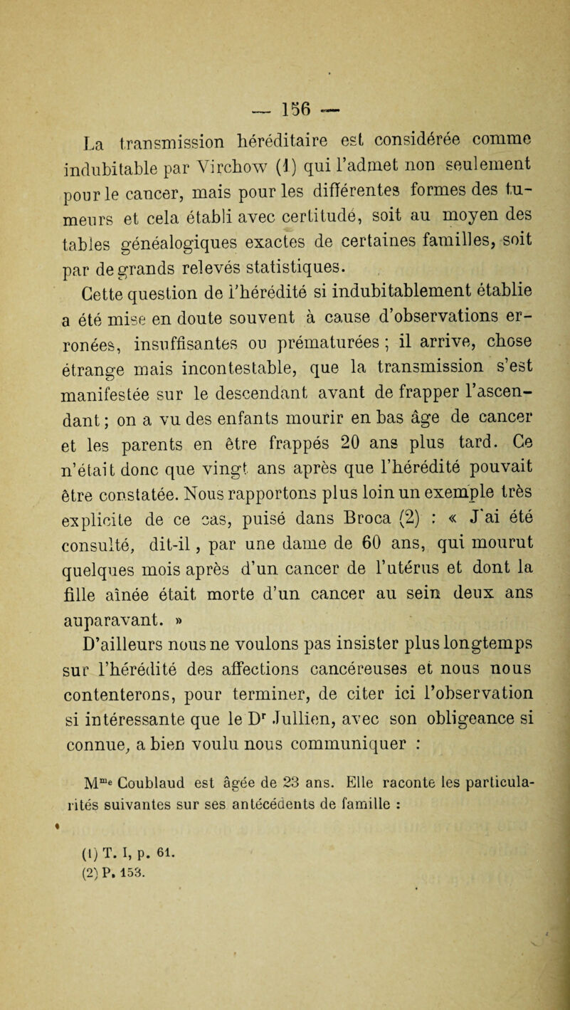 La transmission héréditaire est considérée comme indubitable par Virchow (1) qui l’admet non seulement pour le cancer, mais pour les différentes formes des tu¬ meurs et cela établi avec certitudé, soit au moyen des tables généalogiques exactes de certaines familles, soit par de grands relevés statistiques. Cette question de l’hérédité si indubitablement établie a été mise en doute souvent à cause d’observations er¬ ronées, insuffisantes ou prématurées ; il arrive, chose étrange mais incontestable, que la transmission s’est manifestée sur le descendant avant de frapper l’ascen¬ dant ; on a vu des enfants mourir en bas âge de cancer et les parents en être frappés 20 ans plus tard. Ce n’était donc que vingt ans après que l’hérédité pouvait être constatée. Nous rapportons plus loin un exemple très explicite de ce cas, puisé dans Broca (2) : « J'ai été consulté, dit-il, par une dame de 60 ans, qui mourut quelques mois après d’un cancer de l’utérus et dont la fille aînée était morte d’un cancer au sein deux ans auparavant. » D’ailleurs nous ne voulons pas insister plus longtemps sur l’hérédité des affections cancéreuses et nous nous contenterons, pour terminer, de citer ici l’observation si intéressante que le Dr Jullien, avec son obligeance si connue, a bien voulu nous communiquer : M“e Coublaud est âgée de 23 ans. Elle raconte les particula¬ rités suivantes sur ses antécédents de famille : (1) T. I, p. 61. (2) P. 153.