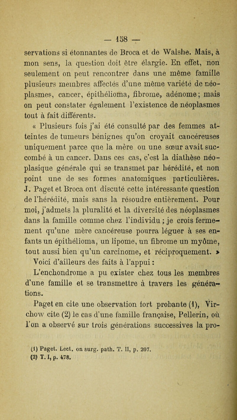 servations si étonnantes de Broca et de Walshe. Mais, à mon sens, la question doit être élargie. En effet, non seulement on peut rencontrer dans une même famille plusieurs membres affectés d’une même variété de néo¬ plasmes, cancer, épithélioma, fibrome, adénome; mais on peut constater également l’existence de néoplasmes tout à fait différents. « Plusieurs fois j’ai été consulté par des femmes at¬ teintes de tumeurs bénignes qu’on croyait cancéreuses uniquement parce que la mère ou une sœur avait suc¬ combé à un cancer. Dans ces cas, c’est la diathèse néo¬ plasique générale qui se transmet par hérédité, et non point une de ses formes anatomiques particulières. J. Paget et Broca ont discuté cette intéressante question de l’hérédité, mais sans la résoudre entièrement. Pour moi, j’admets la pluralité et la diversité des néoplasmes dans la famille comme chez l’individu ; je crois ferme¬ ment qu’une mère cancéreuse pourra léguer à ses en¬ fants un épithélioma, un lipome, un fibrome un myôme, tout aussi bien qu’un carcinome, et réciproquement. » Voici d’ailleurs des faits à l’appui : L’en chondrome a pu exister chez tous les membres d’une famille et se transmettre à travers les généra¬ tions. Paget en cite une observation fort probante (1), Vir¬ chow cite (2) le cas d’une famille française, Pellerin, où l’on a observé sur trois générations successives la pro- (1) Paget. Lect. on surg. path. T. II, p. 207. (2) T. I, p. 478. V