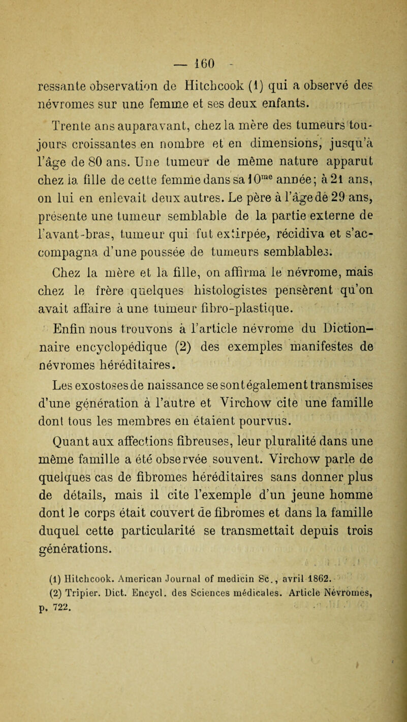 ressante observation de Hitcbcook (t) qui a observé des névromes sur une femme et ses deux enfants. Trente ans auparavant, chez la mère des tumeurs tou¬ jours croissantes en nombre et en dimensions, jusqu’à l’âge de 80 ans. Une tumeur de même nature apparut chez ia fille de cette femme dans sa 10me année; à2l ans, on lui en enlevait deux autres. Le père à l’âgedè 29 ans, présente une tumeur semblable de la partie externe de l’avant-bras, tumeur qui fut extirpée, récidiva et s’ac¬ compagna d’une poussée de tumeurs semblables. Chez la mère et la fille, on affirma le névrome, mais chez le frère quelques histologistes pensèrent qu’on avait affaire aune tumeur fibro-plastique. Enfin nous trouvons à l’article névrome du Diction¬ naire encyclopédique (2) des exemples manifestes de névromes héréditaires. Les exostoses de naissance se sont également transmises d’une génération à l’autre et Virchow cite une famille dont tous les membres en étaient pourvus. Quant aux affections fibreuses, leur pluralité dans une même famille a été observée souvent. Virchow parle de quelques cas de fibromes héréditaires sans donner plus de détails, mais il cite l’exemple d’un jeune homme dont le corps était couvert de fibromes et dans la famille duquel cette particularité se transmettait depuis trois générations. i ■ j (1) Hitchcook. American Journal of medicin Sc., avril 1862. (2) Tripier. Dict. Encycl. des Sciences médicales. Article Névromes, p. 722.