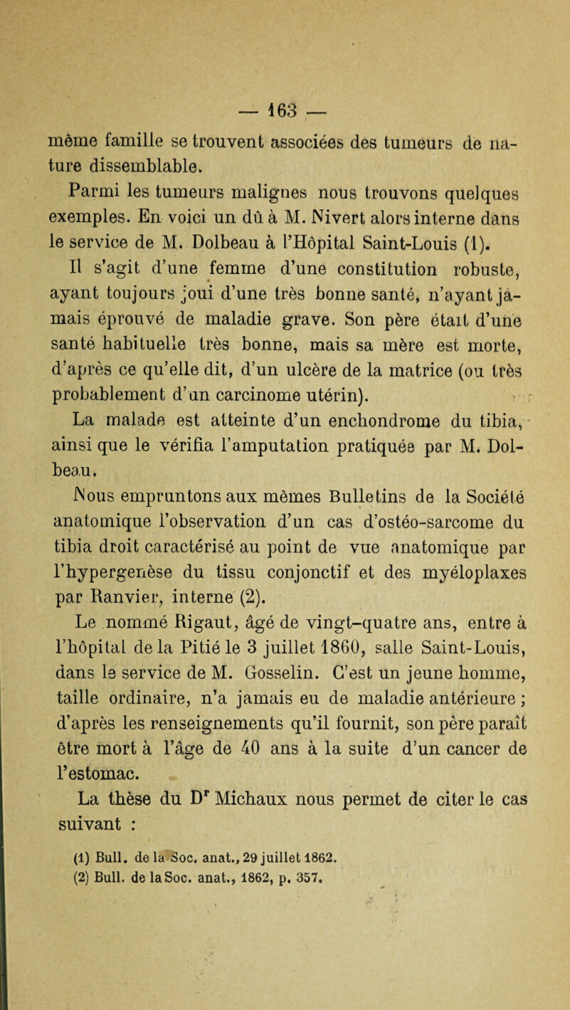 même famille se trouvent associées des tumeurs de na¬ ture dissemblable. Parmi les tumeurs malignes nous trouvons quelques exemples. En voici un dû à M. Nivert alors interne dans le service de M. Dolbeau à l’Hôpital Saint-Louis (1). Il s’agit d’une femme d’une constitution robuste, ayant toujours joui d’une très bonne santé, n’ayant ja¬ mais éprouvé de maladie grave. Son père était d’une santé habituelle très bonne, mais sa mère est morte, d’après ce qu’elle dit, d’un ulcère de la matrice (ou très probablement d’un carcinome utérin). La malade est atteinte d’un enchondrome du tibia, ainsi que le vérifia l’amputation pratiquée par M. Dol¬ beau. Mous empruntons aux mêmes Bulletins de la Société anatomique l’observation d’un cas d’ostéo-sarcome du tibia droit caractérisé au point de vue anatomique par l’hypergenèse du tissu conjonctif et des myéloplaxes par Ranvier, interne (2). Le nommé Rigaut, âgé de vingt-quatre ans, entre à l’hôpital delà Pitié le 3 juillet 1860, salle Saint-Louis, dans le service de M. Gosselin. C’est un jeune homme, taille ordinaire, n’a jamais eu de maladie antérieure ; d’après les renseignements qu’il fournit, son père paraît être mort à l’âge de 40 ans à la suite d’un cancer de l’estomac. La thèse du Dr Michaux nous permet de citer le cas suivant : (1) Bull, delà Soc, anat., 29 juillet 1862. (2) Bull, de la Soc. anat., 1862, p. 357.