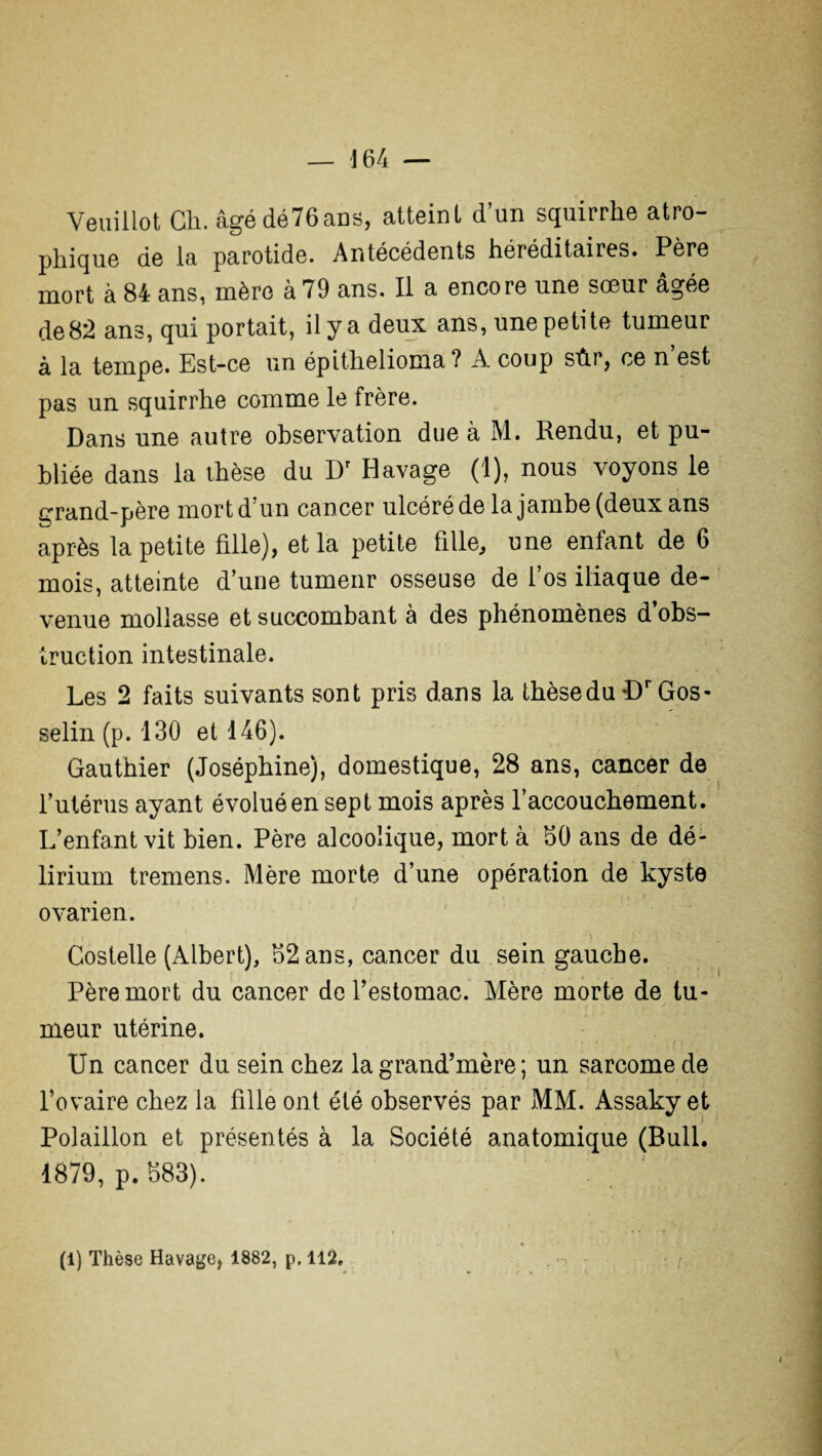 — J64 — Veuillot Ch. âgédé76ans, atteint d’un squirrhe atro¬ phique de .la parotide. Antécédents héréditaires. Père mort à 84 ans, mère à 79 ans. Il a encore une sœur âgée de82 ans, qui portait, il y a deux ans, une petite tumeur à la tempe. Est-ce un épithelioma? A coup sûr, ce n’est pas un squirrhe comme le frère. Dans une autre observation due à M. Rendu, et pu¬ bliée dans la thèse du Dr Havage (1), nous voyons le grand-père mort d’un cancer ulcéré de la jambe (deux ans après la petite fille), et la petite fille, une enfant de 6 mois, atteinte d’une tumeur osseuse de l’os iliaque de¬ venue mollasse et succombant à des phénomènes d’obs¬ truction intestinale. Les 2 faits suivants sont pris dans la thèsedu Dr Gos¬ selin (p. 130 et 146). Gauthier (Joséphine), domestique, 28 ans, cancer de l’utérus ayant évolué en sept mois après l’accouchement. L’enfant vit bien. Père alcoolique, mort à 50 ans de dé- lirium tremens. Mère morte d’une opération de kyste ovarien. Costelle (Albert), 52 ans, cancer du sein gauche. Père mort du cancer de l’estomac. Mère morte de tu¬ meur utérine. Un cancer du sein chez la grand’mère ; un sarcome de l’ovaire chez la fille ont été observés par MM. Assaky et ; Polaillon et présentés à la Société anatomique (Bull. 1879, p. 883). (1) Thèse Havage, 1882, p. 112. ♦ . ». / « i