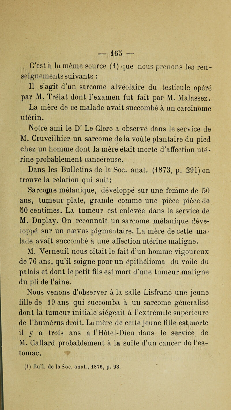 . C'est à la même source fl) que nous prenons les ren¬ seignements suivants : Il s’agit d’un sarcome alvéolaire du testicule opéré par M. Trélat dont l’examen fut fait par M. Malassez. La mère de ce malade avait succombé à un carcinome utérin. Notre ami le Dr Le Clerc a observé dans le service de M. Cruveilbier un sarcome delà voûte plantaire du pied chez un homme dont la mère était morte d’affection uté¬ rine probablement cancéreuse. Dans les Bulletins de la Soc. anat. (1873, p. 291) on trouve la relation qui suit: Sarcojne mélanique, développé sur une femme de 50 ans, tumeur plate, grande comme une pièce pièce de 50 centimes. La tumeur est enlevée dans le service de M. Duplay. On reconnaît un sarcome mélanique déve¬ loppé sur un naevus pigmentaire. La mère de cette ma¬ lade avait succombé à une affection utérine maligne. M. Verneuil nous citait le fait d’un homme vigoureux de 76 ans, qu’il soigne pour un épithélioma du voile du palais et dont le petit fils est mort d’une tumeur maligne du pli de l’aine. Nous venons d’observer à la salle Lisfranc une jeune fille de 19 ans qui succomba à un sarcome généralisé dont la tumeur initiale siégeait à l’extrémité supérieure de l’humérus droit. Lanière de cette jeune fille est morte il y a trois ans à l’Hôtel-Dieu dans le service de M. Gallard probablement à la suite d’un cancer de l'es¬ tomac.