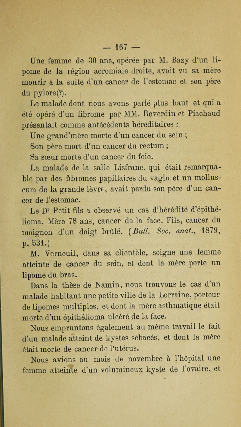 Une femme de 30 ans, opérée par M. Bazy d'un li¬ pome de la région acromiale droite, avait vu sa mère mourir à la suite d’un cancer de l’estomac et son père du pylore (?). Le malade dont nous avons parlé plus haut et qui a été opéré d’un fibrome par MM. Reverdin et Piachaud présentait comme antécédents héréditaires : Une grand’mère morte d’un cancer du sein ; Son père mort d’un cancer du rectum ; Sa sœur morte d’un cancer du foie. La malade de la salle Lisfranc, qui était remarqua¬ ble par des fibromes papillaires du vagin et un mollus- cum de la grande lèvre, avait perdu son père d’un can¬ cer de l’estomac. Le Dr Petit fils a observé un cas d’hérédité d’épithé- lioma. Mère 78 ans, cancer de la face. Fils, cancer du moignon d’un doigt brûlé. (Bull. Soc. anat1879, p. 631.) M. Verneuil, dans sa clientèle, soigne une femme atteinte de cancer du sein, et dont la mère porte un lipome du bras. Dans la thèse de Namin, nous trouvons le cas d’un malade habitant une petite ville de la Lorraine, porteur de lipomes multiples, et dont la mère asthmatique était morte d’un épitbélioma ulcéré de la face. Nous empruntons également au même travail le fait d’un malade atteint de kystes sébacés, et dont la mère était morte de cancer de l’utérus. Nous avions au mois de novembre à l’hôpital une femme atteinte d’un volumineux kyste de l’ovaire, et