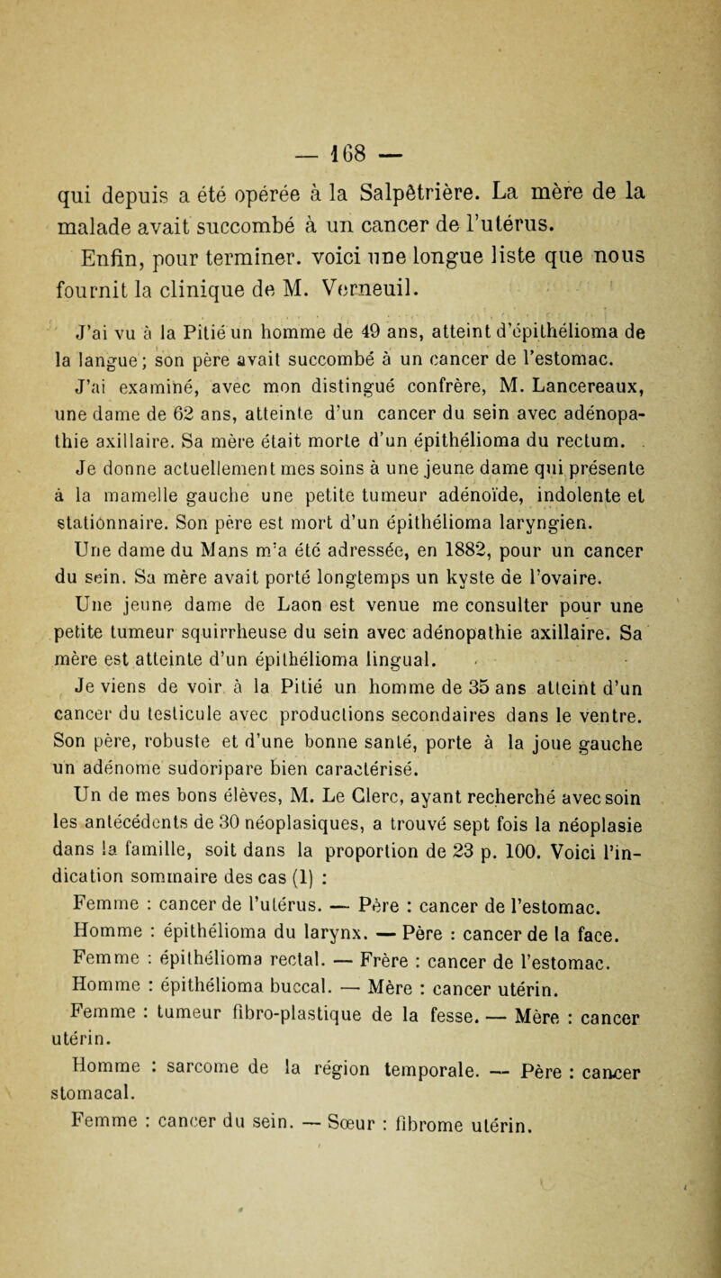 qui depuis a été opérée à la Salpêtrière. La mère de la malade avait succombé à un cancer de l’utérus. Enfin, pour terminer, voici une longue liste que nous fournit la clinique de M. Verneuil. J’ai vu à la Pitié un homme de 49 ans, atteint d’épithélioma de la langue; son père avait succombé à un cancer de l’estomac. J’ai examiné, avec mon distingué confrère, M. Lancereaux, une dame de 62 ans, atteinte d’un cancer du sein avec adénopa¬ thie axillaire. Sa mère était morte d’un épithélioma du rectum. . Je donne actuellement mes soins à une jeune dame qui présente à la mamelle gauche une petite tumeur adénoïde, indolente et stationnaire. Son père est mort d’un épithélioma laryngien. Une dame du Mans m’a été adressée, en 1882, pour un cancer du sein. Sa mère avait porté longtemps un kyste de l’ovaire. Une jeune dame de Laon est venue me consulter pour une petite tumeur squirrheuse du sein avec adénopathie axillaire. Sa mère est atteinte d’un épithélioma lingual. Je viens de voir à la Pitié un homme de 35 ans atteint d’un cancer du testicule avec productions secondaires dans le ventre. Son père, robuste et d’une bonne santé, porte à la joue gauche un adénome sudoripare bien caractérisé. Un de mes bons élèves, M. Le Clerc, ayant recherché avec soin les antécédents de 30 néoplasiques, a trouvé sept fois la néoplasie dans la famille, soit dans la proportion de 23 p. 100. Voici l’in¬ dication sommaire des cas (1) : Femme : cancer de l’utérus. — Père : cancer de l’estomac. Homme : épithélioma du larynx. — Père : cancer de la face. Femme : épithélioma rectal. — Frère : cancer de l’estomac. Homme : épithélioma buccal. — Mère : cancer utérin. Femme : tumeur fibro-plastique de la fesse. — Mère : cancer utérin. Homme . sarcome de la région temporale. — Père i cancer stomacal. Femme : cancer du sein. — Sœur : fibrome utérin.