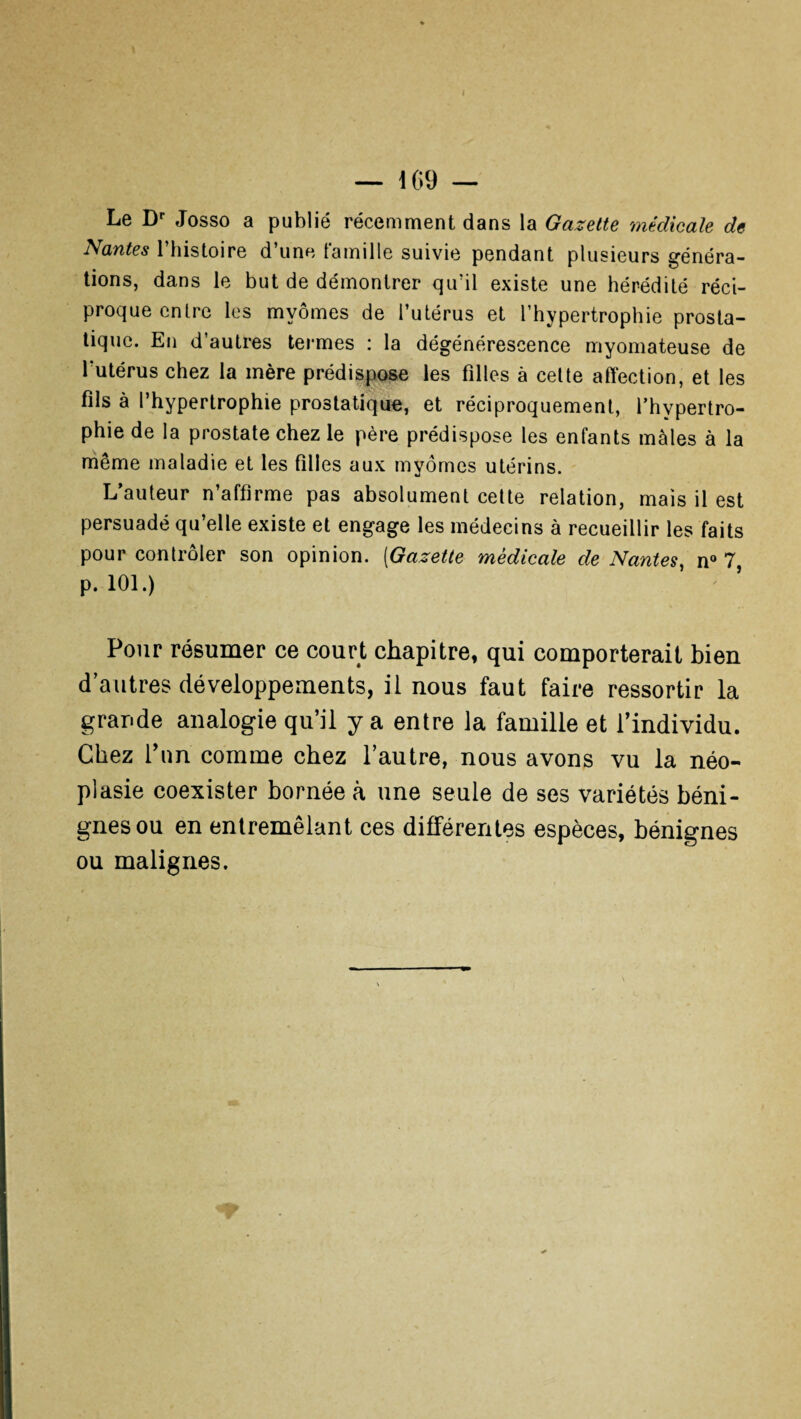 — 169 — Le Dr Josso a publié récemment dans la Gazette médicale de Nantes l’histoire d’une famille suivie pendant plusieurs généra¬ tions, dans le but de démontrer qu’il existe une hérédité réci¬ proque entre les mvômes de l’utérus et l’hypertrophie prosta¬ tique. En d’autres termes : la dégénérescence myomateuse de l'utérus chez la mère prédispose les filles à cette affection, et les fils à l’hypertrophie prostatique, et réciproquement, l’hypertro¬ phie de la prostate chez le père prédispose les enfants males à la même maladie et les filles aux myômcs utérins. L’auteur n’affirme pas absolument cette relation, mais il est persuadé qu’elle existe et engage les médecins à recueillir les faits pour contrôler son opinion. (Gazette medicale de Nantes, n° 7, p. 101.) Pour résumer ce court chapitre, qui comporterait bien d’autres développements, il nous faut faire ressortir la grande analogie qu’il y a entre la famille et l’individu. Chez l’un comme chez l’autre, nous avons vu la néo¬ plasie coexister bornée à une seule de ses variétés béni¬ gnes ou en entremêlant ces différentes espèces, bénignes ou malignes.