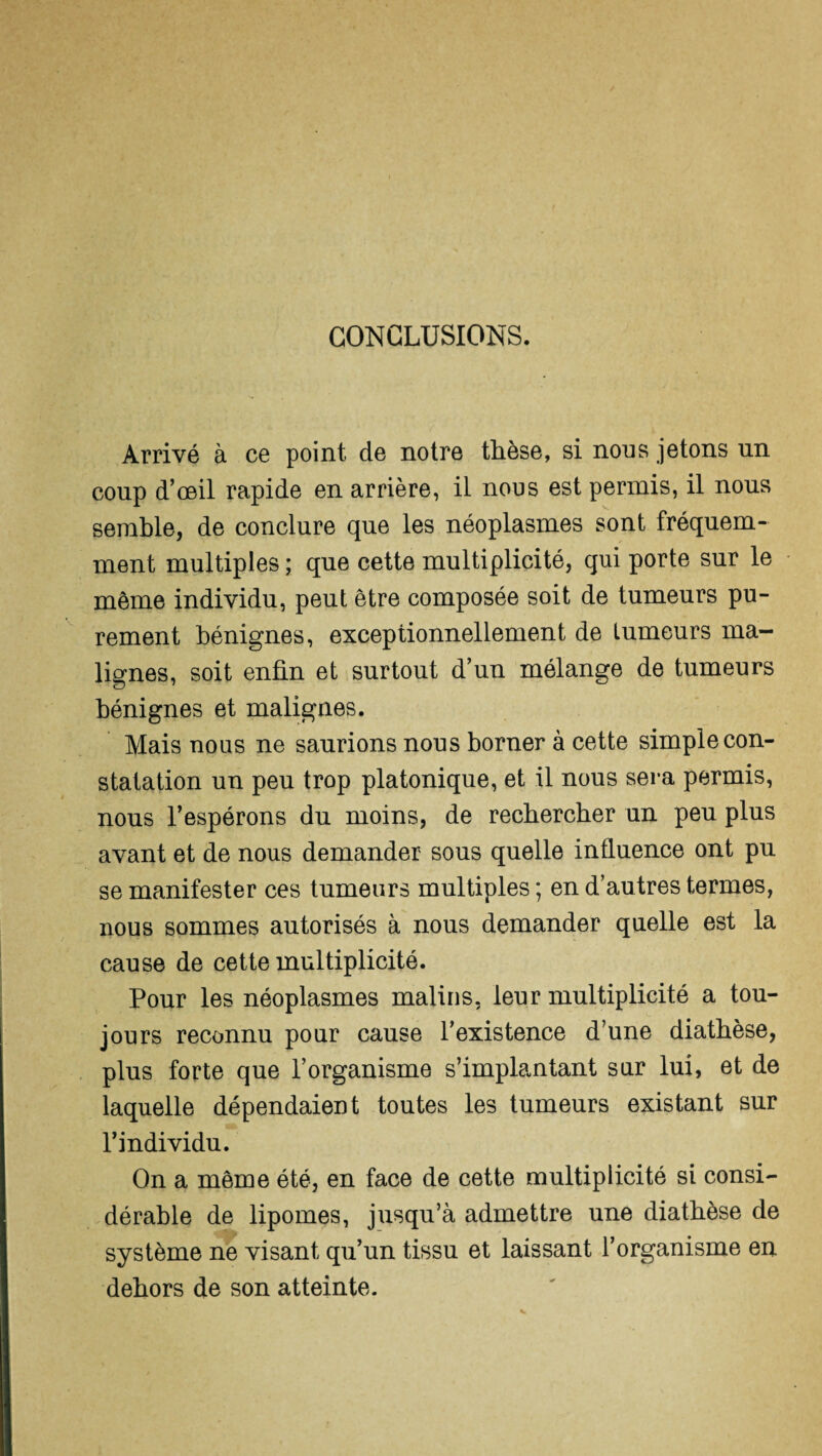 CONCLUSIONS. Arrivé à ce point de notre thèse, si nous jetons un coup d’œil rapide en arrière, il nous est permis, il nous semble, de conclure que les néoplasmes sont fréquem¬ ment multiples ; que cette multiplicité, qui porte sur le même individu, peut être composée soit de tumeurs pu¬ rement bénignes, exceptionnellement de tumeurs ma¬ lignes, soit enfin et surtout d’un mélange de tumeurs bénignes et malignes. Mais nous ne saurions nous borner à cette simple con¬ statation un peu trop platonique, et il nous sera permis, nous l’espérons du moins, de recbercber un peu plus avant et de nous demander sous quelle influence ont pu se manifester ces tumeurs multiples ; en d’autres termes, nous sommes autorisés à nous demander quelle est la cause de cette multiplicité. Pour les néoplasmes malins, leur multiplicité a tou¬ jours reconnu pour cause l’existence d’une diatbèse, plus forte que l’organisme s’implantant sur lui, et de laquelle dépendaient toutes les tumeurs existant sur l’individu. On a même été, en face de cette multiplicité si consi¬ dérable de lipomes, jusqu’à admettre une diatbèse de système ne visant qu’un tissu et laissant l’organisme eu dehors de son atteinte.