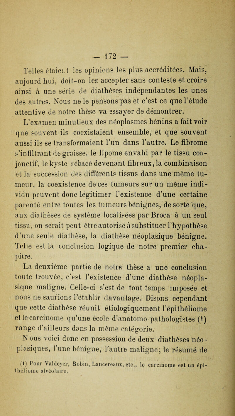 Telles étaieï. t les opinions ]es plus accréditées. Mais, aujourd hui, doit-on les accepter sans conteste et croire ainsi à une série de diathèses indépendantes les unes des autres. Nous ne le pensons pas et c’est ce que l'étude attentive de notre thèse va essayer de démontrer. L’examen minutieux des néoplasmes bénins a fait voir que souvent ils coexistaient ensemble, et que souvent aussi ils se transformaient l’un dans l’autre. Le fibrome s’infiltrant dégraissé, le lipome envahi par le tissu con¬ jonctif, le kyste sébacé devenant fibreux, la combinaison et la succession des différents tissus dans une même tu¬ meur, la coexistence de ces tumeurs sur un même indi¬ vidu peuvent donc légitimer l’existence d’une certaine parenté entre toutes les tumeurs bénignes, de sorte que, aux diathèses de système localisées par Broca à un seul tissu, on serait peut être autorisé à substituer l’hypothèse d’une seule diathèse, la diathèse néoplasique bénigne. Telle est la conclusion logique de notre premier cha¬ pitre. La deuxième partie de notre thèse a une conclusion toute trouvée, c’est l’existence d’une diathèse néopla¬ sique maligne. Celle-ci s’est de tout temps imposée et nous ne saurions l’établir davantage. Disons cependant que cette diathèse réunit étiologiquement l’épithéliome et le carcinome qu’une école d’anatomo pathologistes (t) range d’ailleurs dans la même catégorie. N ous voici donc en possession de deux diathèses néo¬ plasiques, 1 une bénigne, l’autre maligne; le résumé de il) Pour \aldeyer, Robin, Lancereaux, etc., le carcinome est un épi- théliome alvéolaire.