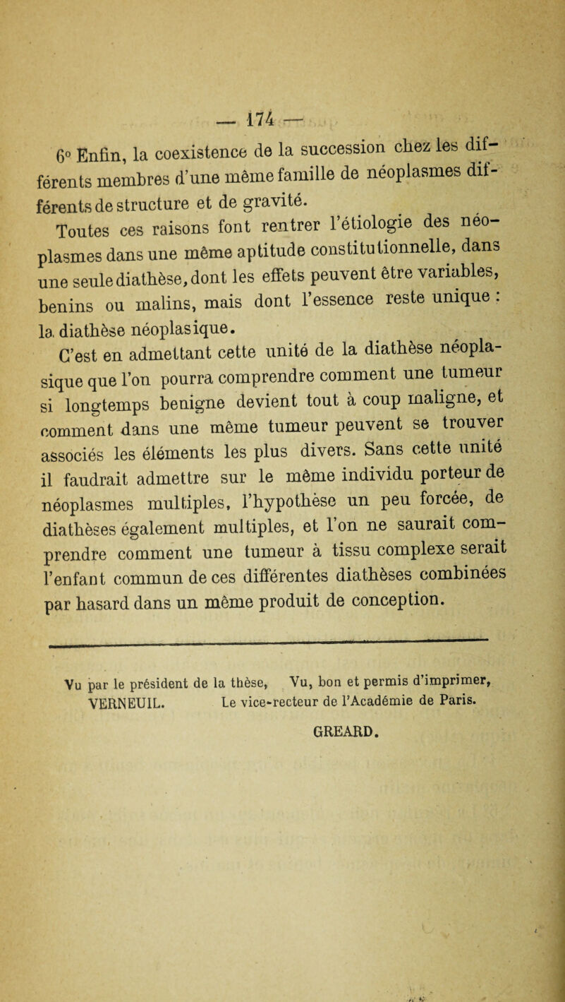 6° Enfin, la coexistence de la succession chez les dif¬ férents membres d’une même famille de néoplasmes dif¬ férents de structure et de gravité. Toutes ces raisons font rentrer l’étiologie des néo¬ plasmes dans une même aptitude constitutionnelle, dan» une seule diathèse, dont les effets peuvent être variables, bénins ou malins, mais dont l’essence reste unique : la diathèse néoplasique. C’est en admettant cette unité de la diathèse néopla¬ sique que l’on pourra comprendre comment une tumeur si longtemps benigne devient tout à coup maligne, et comment dans une même tumeur peuvent se trouver associés les éléments les plus divers. Sans cette unité il faudrait admettre sur le même individu porteur de néoplasmes multiples, l’hypothèse un peu forcée, de diathèses également multiples, et 1 on ne saurait com¬ prendre comment une tumeur à tissu complexe serait l’enfant commun de ces différentes diathèses combinées par hasard dans un même produit de conception. Vu par le président de la thèse, Vu, bon et permis d’imprimer, VERNEUIL. le vice-recteur de l’Académie de Paris. GREARD.