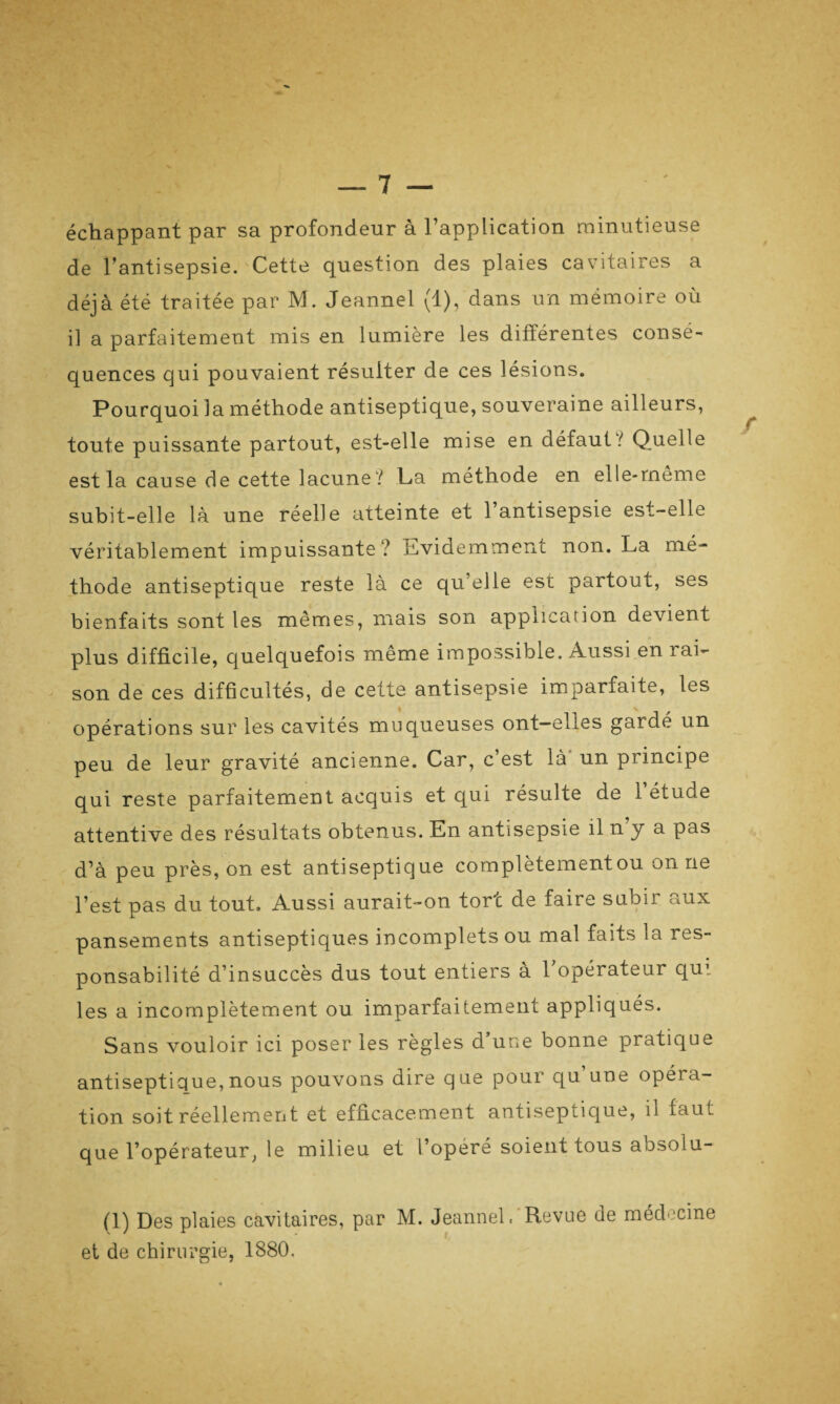 échappant par sa profondeur à l’application minutieuse de l’antisepsie. Cette question des plaies cavitaires a déjà été traitée par M. Jeannel (1), dans un mémoire où il a parfaitement mis en lumière les différentes consé¬ quences qui pouvaient résulter de ces lésions. Pourquoi la méthode antiseptique, souveraine ailleurs, toute puissante partout, est-elle mise en défaut / Quelle est la cause de cette lacune? La méthode en elle-meme subit-elle là une réelle atteinte et l’antisepsie est-elle véritablement impuissante? Evidemment non. La mé¬ thode antiseptique reste là ce qu’elle est partout, ses bienfaits sont les mêmes, mais son application devient plus difficile, quelquefois même impossible. Aussi en rai¬ son de ces difficultés, de cette antisepsie imparfaite, les opérations sur les cavités muqueuses ont—elles gardé un peu de leur gravité ancienne. Car, c’est là un principe qui reste parfaitement acquis et qui résulte de 1 étude attentive des résultats obtenus. En antisepsie il n y a pas d’à peu près, on est antiseptique complètement ou on ne l’est pas du tout. Aussi aurait-on tort de faire subir aux pansements antiseptiques incomplets ou mal faits la res¬ ponsabilité d’insuccès dus tout entiers à 1 opérateur qui les a incomplètement ou imparfaitement appliqués. Sans vouloir ici poser les règles d’une bonne pratique antiseptique,nous pouvons dire que pour qu une opéra¬ tion soit réellement et efficacement antiseptique, il faut que l’opérateur, le milieu et l’opère soient tous absolu- (1) Des plaies cavitaires, par M. Jeannel, Revue de médecine et de chirurgie, 1880,