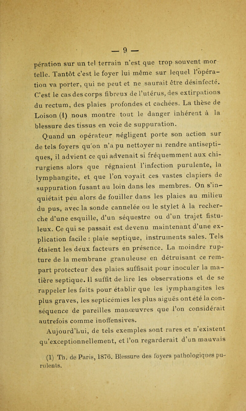 t ■ / ' — 9 — pération sur un tel terrain n’est que trop souvent mor telle. Tantôt c’est le foyer lui même sur lequel l’opéra¬ tion va porter, qui ne peut et ne saurait être désinfecte. C’est le cas des corps fibreux de l’utérus, des extirpations du rectum, des plaies profondes et cachées. La thèse de Loison (1) nous montre tout le danger inhérent à la blessure des tissus en voie de suppuration. Quand un opérateur négligent porte son action sur de tels foyers qu'on n’a pu nettoyer ni rendre antisepti¬ ques, il advient ce qui advenait si fréquemment aux chi¬ rurgiens alors que régnaient 1 infection puiulenie, la lymphangite, et que l’on voyait ces vasies clapiers de suppuration fusant au loin dans les membres. On s’in¬ quiétait peu alors de fouiller dans les plaies au milieu du pus, avec la sonde cannelée ou le stylet à la recher¬ che d’une esquille, d’un séquestre ou d un trajet fistu- leux. Ce qui se passait est devenu maintenant d’une ex¬ plication facile : plaie septique, instruments sales. Tels étaient les deux facteurs en présence. La moindre rup¬ ture de la membrane granuleuse en détruisant ce rem¬ part protecteur des plaies suffisait pour inoculer la ma¬ tière septique. Il suffit de lire les observations et de se rappeler les faits pour établir que les lymphangites les plus graves, les septicémies les plus aiguës ont été la con¬ séquence de pareilles manœuvres que l’on considérait autrefois comme inoffensives. Aujourd’hui, de tels exemples sont rares et n’existent qu’exceptionnellement, et l’on regarderait d un mauvais (1) Th. de Paris, 1876. Blessure des foyers pathologiques pu¬ rulents.