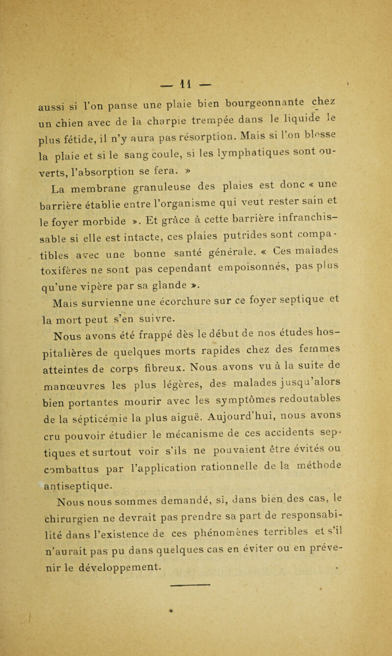 aussi si l’on panse une plaie bien bourgeonnante chez un chien avec de la charpie trempée dans le liquide le plus fétide, il n’y aura pas résorption. Mais si 1 on blesse la plaie et si le sang coule, si les lymphatiques sont ou¬ verts, l’absorption se fera. » La membrane granuleuse des plaies est donc « une barrière établie entre l’organisme qui veut rester sain et le foyer morbide ». Et grâce à cette barrière infranchis¬ sable si elle est intacte, ces plaies putrides sont compa¬ tibles avec une bonne santé générale. « Ces malades toxifères ne sont pas cependant empoisonnés, pas plus qu’une vipère par sa glande ». Mais survienne une écorchure sur ce foyer septique et la mort peut s’en suivre. Nous avons été frappé dès le début de nos études hos¬ pitalières de quelques morts rapides chez des femmes atteintes de corps fibreux. Nous avons vu à la suite de manœuvres les plus légères, des malades jusqu alors bien portantes mourir avec les symptômes redoutables de la sépticémie la plus aiguë. Aujourd hui, nous a\ons cru pouvoir étudier le mécanisme de ces accidents sep tiques et surtout voir s’ils ne pouvaient être évités ou combattus par l’application rationnelle de la méthode antiseptique. Nous nous sommes demandé, si, dans bien des cas, le chirurgien ne devrait pas prendre sa part de responsabi¬ lité dans l’existence de ces phénomènes terribles et s’il n’aurait pas pu dans quelques cas en éviter ou en préve¬ nir le développement.