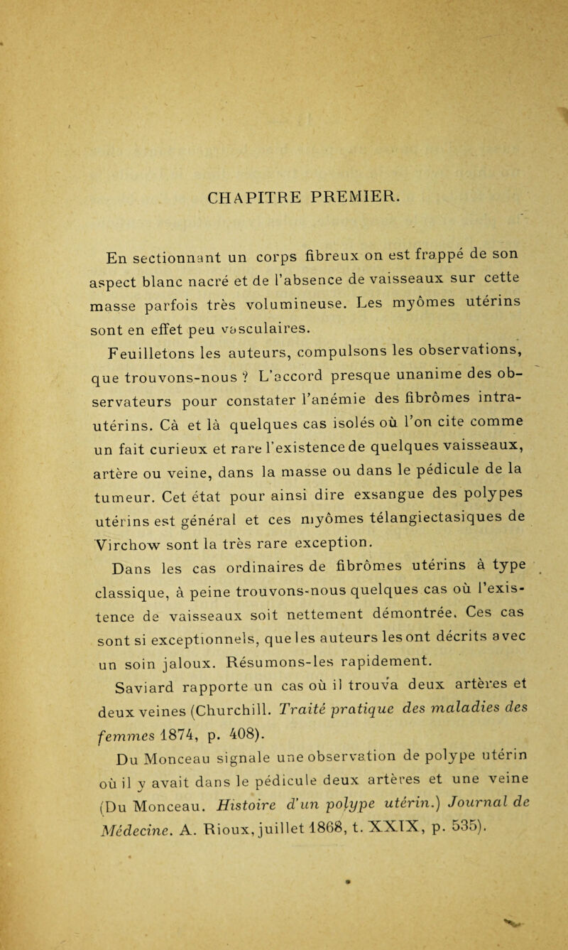 CHAPITRE PREMIER. En sectionnant un corps fibreux on est frappé de son aspect blanc nacré et de l’absence de vaisseaux sur cette masse parfois très volumineuse. Les myômes utérins sont en effet peu vasculaires. Feuilletons les auteurs, compulsons les observations, que trouvons-nous ? L’accord presque unanime des ob¬ servateurs pour constater l’anémie des fibromes intra- utérins. Cà et la quelques cas isolés où 1 on cite comme un fait curieux et rare l’existence de quelques vaisseaux, artère ou veine, dans la masse ou dans le pédicule de la tumeur. Cet état pour ainsi dire exsangue des polypes utérins est général et ces myomes télangiectasiques de Virchow sont la très rare exception. Dans les cas ordinaires de fibromes utérins à type classique, à peine trouvons-nous quelques cas où 1 exis¬ tence de vaisseaux soit nettement démontrée. Ces cas sont si exceptionnels, que les auteurs les ont décrits avec un soin jaloux. Résumons-les rapidement. Saviard rapporte un cas où il trouva deux artères et deux veines (Churchill. Traité pratique des maladies des femmes 1874, p. 408). Du Monceau signale une observation de polype utérin où il v avait dans le pédicule deux artères et une veine (Du Monceau. Histoire d’un polype utérin.) Journal de Médecine. A. Rioux, juillet 1868, t.XXTX, p. 535).