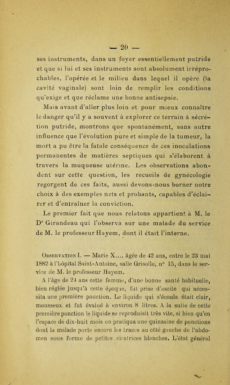 ses instruments, dans un foyer essentiellement putride et que si lui et ses instruments sont absolument irrépro¬ chables, l'opérée et le milieu dans lequel il opère (la cavité vaginale) sont loin de remplir les conditions qu’exige et que réclame une bonne antisepsie. Mais avant d’aller plus loin et pour mieux connaître le danger qu’il y a souvent à explorer ce terrain à sécré¬ tion putride, montrons que spontanément, sans autre influence que l’évolution pure et simple de la tumeur, la mort a pu être la fatale conséquence de ces inoculations permanentes de matières septiques qui s’élaborent à travers la muqueuse utérine. Les observations abon¬ dent sur cette question, les recueils de gynécologie regorgent de ces faits, aussi devons-nous borner notre choix à des exemples nets et probants, capables d’éclai¬ rer et d’entraîner la conviction. Le premier fait que nous relatons appartient à M. le Dr Girandeau qui l’observa sur une malade du service de M. le professeur Hayem, dont il était l’interne. Observation I. — Marie X..., âgée de 42 ans, entre le 23 mai 1882 à l’hôpital Saint-Antoine, salle Grisolle, n° 15, dans le ser¬ vice de M. le professeur Hayem. A l’âge de 24 ans cette femme, d’une bonne santé habituelle, bien réglée jusqu’à celte époque, fut prise d’ascite qui néces¬ sita une première ponction. Le liquide qui s’écoula était clair, mousseux et fut évalué à environ 8 litres. A la suile de cette première ponction le liquide se reproduisit très vite, si bien qu’en l’espace de dix-huit mois on pratiqua une quinzaine de ponctions dont la malade porte encore les traces au côté gauche de l’abdo¬ men sous forme de petites cicatrices blanches. L’état général