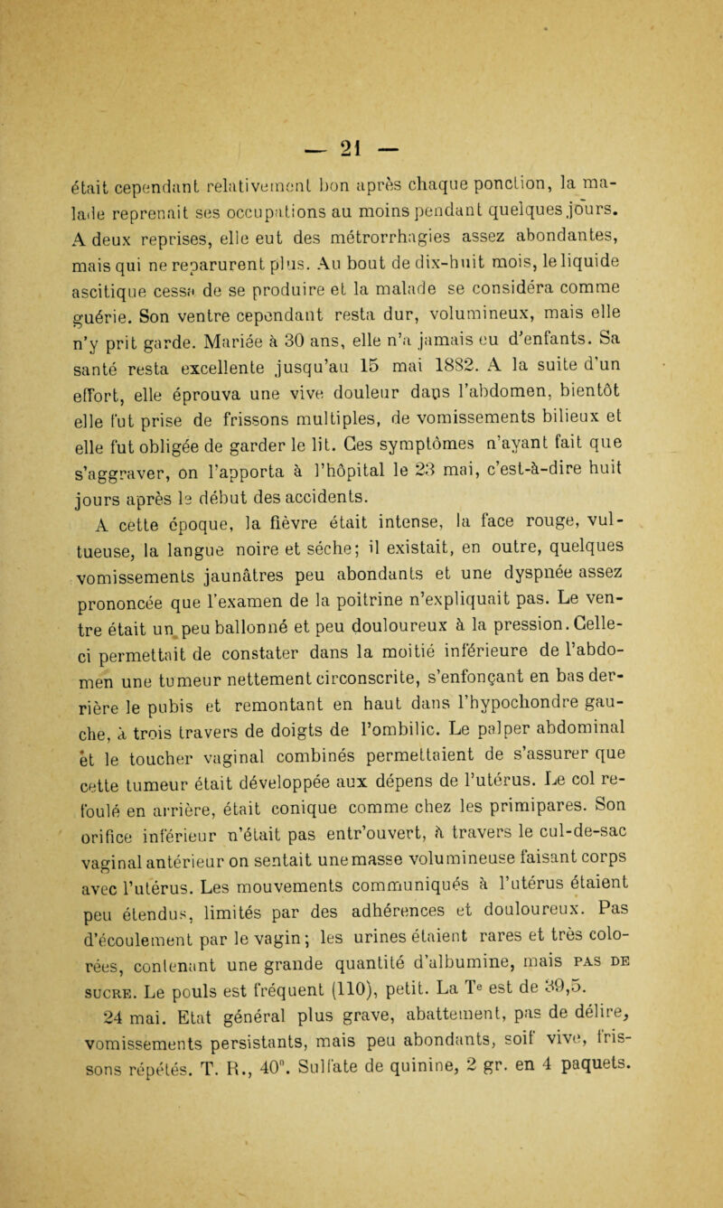 était cependant relativement bon après chaque ponction, la ma¬ lade reprenait ses occupations au moins pendant quelques jo'urs. A deux reprises, elle eut des métrorrhagies assez abondantes, mais qui ne reparurent plus. Au bout de dix-huit mois, le liquide ascitique cessa de se produire et la malade se considéra comme guérie. Son ventre cependant resta dur, volumineux, mais elle n’y prit garde. Mariée à 30 ans, elle n’a jamais eu d’enfants. Sa santé resta excellente jusqu’au 15 mai 1882. A la suite d’un effort, elle éprouva une vive douleur dans l’abdomen, bientôt elle fut prise de frissons multiples, de vomissements bilieux et elle fut obligée de garder le lit. Ces symptômes n’avant fait que s’aggraver, on l’apporta à l’hôpital le 23 mai, c’est-à-dire huit jours après le début des accidents. A cette époque, la fièvre était intense, la face rouge, vul- tueuse, la langue noire et sèche; il existait, en outre, quelques vomissements jaunâtres peu abondants et une dyspnée assez prononcée que l’examen de la poitrine n’expliquait pas. Le ven¬ tre était un peu ballonné et peu douloureux à la pression. Celle- ci permettait de constater dans la moitié inférieure de l’abdo¬ men une tumeur nettement circonscrite, s’enfonçant en bas der¬ rière le pubis et remontant en haut dans l’hypochondre gau¬ che, à trois travers de doigts de l’ombilic. Le palper abdominal et le toucher vaginal combinés permettaient de s’assurer que cette tumeur était développée aux dépens de l’utérus. Le col re¬ foulé en arrière, était conique comme chez les primipares. Son orifice inférieur n’était pas entr’ouvert, à travers le cul-de-sac vaginal antérieur on sentait une masse volumineuse faisant corps avec l’utérus. Les mouvements communiqués à l’utérus étaient peu étendus, limités par des adhérences et douloureux. Pas d’écoulement par le vagin; les urines étaient rares et très colo¬ rées, contenant une grande quantité d albumine, mais pas de sucre. Le pouls est fréquent (110), petit. La Ie est de 89,5. 24 mai. Etat général plus grave, abattement, pas de délire, vomissements persistants, mais peu abondants, soit vive, tris- sons répétés. T. R., 40°. Sulfate de quinine, 2 gr. en 4 paquets.