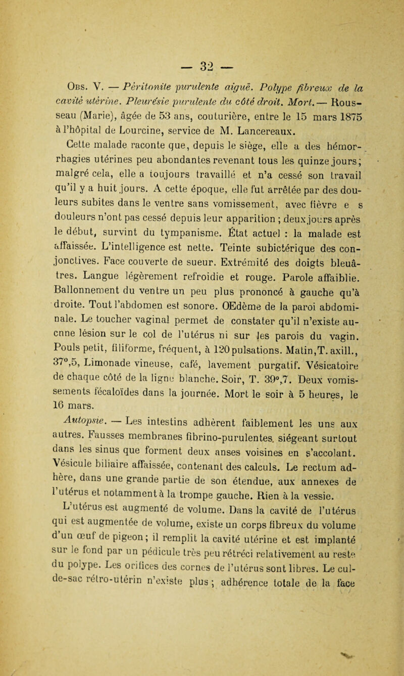 Obs. V. — Péritonite purulente aiguë. Polype fibreux de la cavité utérine. Pleurésie purulente du côté droit. Mort.— Rous¬ seau (Marie), âgée de 53 ans, couturière, entre le 15 mars 1875 à l’hôpital de Lourcine, service de M. Lancereaux. Cette malade raconte que, depuis le siège, elle a des hémor¬ rhagies utérines peu abondantes revenant tous lés quinze jours; malgré cela, elle a toujours travaillé et n’a cessé son travail qu il y a huit jours. A cette époque, elle fut arrêtée par des dou¬ leurs subites dans le ventre sans vomissement, avec fièvre e s douleurs n’ont pas cessé depuis leur apparition ; deux jours après le début, survint du tympanisme. État actuel : la malade est affaissée. L’intelligence est nette. Teinte subictérique des con¬ jonctives. Face couverte de sueur. Extrémité des doigts bleuâ¬ tres. Langue légèrement refroidie et rouge. Parole affaiblie. Ballonnement du ventre un peu plus prononcé à gauche qu’à droite. Tout 1 abdomen est sonore. OEdème de la paroi abdomi¬ nale. Le toucher vaginal permet de constater qu’il n’existe au¬ cune lésion sur le col de l’utérus ni sur les parois du vagin. Pouls petit, filiforme, fréquent, à 120pulsations. Matin,T. axill., 37°,5, Limonade vineuse, café, lavement purgatif. Vésicatoire de chaque côté de la ligne blanche. Soir, T. 39°,7. Deux vomis¬ sements técaloïdes dans la journée. Mort le soir à 5 heures, le 16 mars. Autopsie. Les intestins adhèrent faiblement les uns aux auties. hausses membranes fîbrino-purulentes. siégeant surtout dans les sinus que forment deux anses voisines en s’accolant. \ésicule biliaire affaissée, contenant des calculs. Le rectum ad¬ hère, dans une grande partie de son étendue, aux annexes de 1 utérus et notamment à la trompe gauche. Rien à la vessie. L utérus est augmenté de volume. Dans la cavité de l’utérus qui est augmentée de volume, existe un corps fibreux du volume d un œuf de pigeon; il remplit la cavité utérine et est implanté sur ^onc^ Par lin pédicule très peu rétréci relativement au reste du polype. Les orifices des cornes de l’utérus sont libres. Le cul- de-sac relro-utérin n'exîste plus; adhérence totale de la face