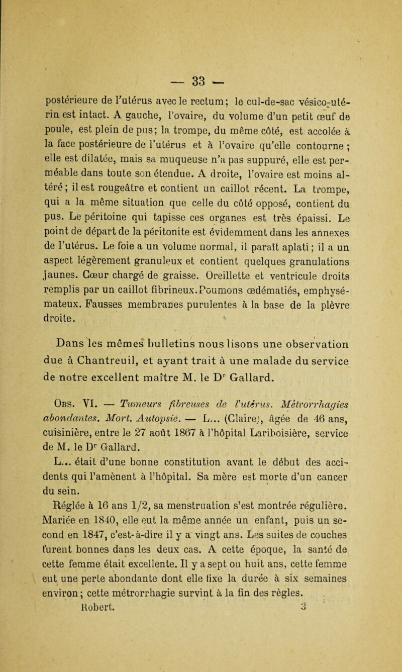 postérieure de l’utérus avec le rectum; le cul-de-sac vésico-uté- rin est intact. A gauche, l’ovaire, du volume d’un petit œuf de poule, est plein de pus; la trompe, du même côté, est accolée à la lace postérieure de l’utérus et à l’ovaire qu’elle contourne ; elle est dilatée, mais sa muqueuse n’a pas suppuré, elle est per¬ méable dans toute son étendue. A droite, l’ovaire est moins al¬ téré; il est rougeâtre et contient un caillot récent. La trompe, qui a la même situation que celle du côté opposé, contient du pus. Le péritoine qui tapisse ces organes est très épaissi. Le point de départ de la péritonite est évidemment dans les annexes de l’utérus. Le foie a un volume normal, il paraît aplati ; il a un aspect légèrement granuleux et contient quelques granulations jaunes. Cœur chargé de graisse. Oreillette et ventricule droits remplis par un caillot fibrineux.Poumons œdématiés, emphysé¬ mateux. Fausses membranes purulentes à la base de la plèvre droite. Dans les mêmes bulletins nous lisons une observation due à Chantreuil, et ayant trait à une malade du service de notre excellent maître M. le Dr Gallard. Obs. VI. — Tumeurs fibreuses de l'utérus. Mètvorrhagies abondantes. Mort. Autopsie. — L... (Glaire;, âgée de 46 ans, cuisinière, entre le 27 août 1867 à l’hôpital Lariboisière, service de M. le Dr Gallard. L... était d’une bonne constitution avant le début des acci¬ dents qui l’amènent à l’hôpital. Sa mère est morte d’un cancer du sein. Réglée à 16 ans 1/2, sa menstruation s’est montrée régulière. Mariée en 1840, elle eut la même année un enfant, puis un se¬ cond en 1847, c’est-à-dire il y a vingt ans. Les suites de couches furent bonnes dans les deux cas. A cette époque, la santé de cette femme était excellente. Il y a sept ou huit ans, cette femme eut une perte abondante dont elle tixe la durée à six semaines environ; cette métrorrhagie survint à la fin des règles.