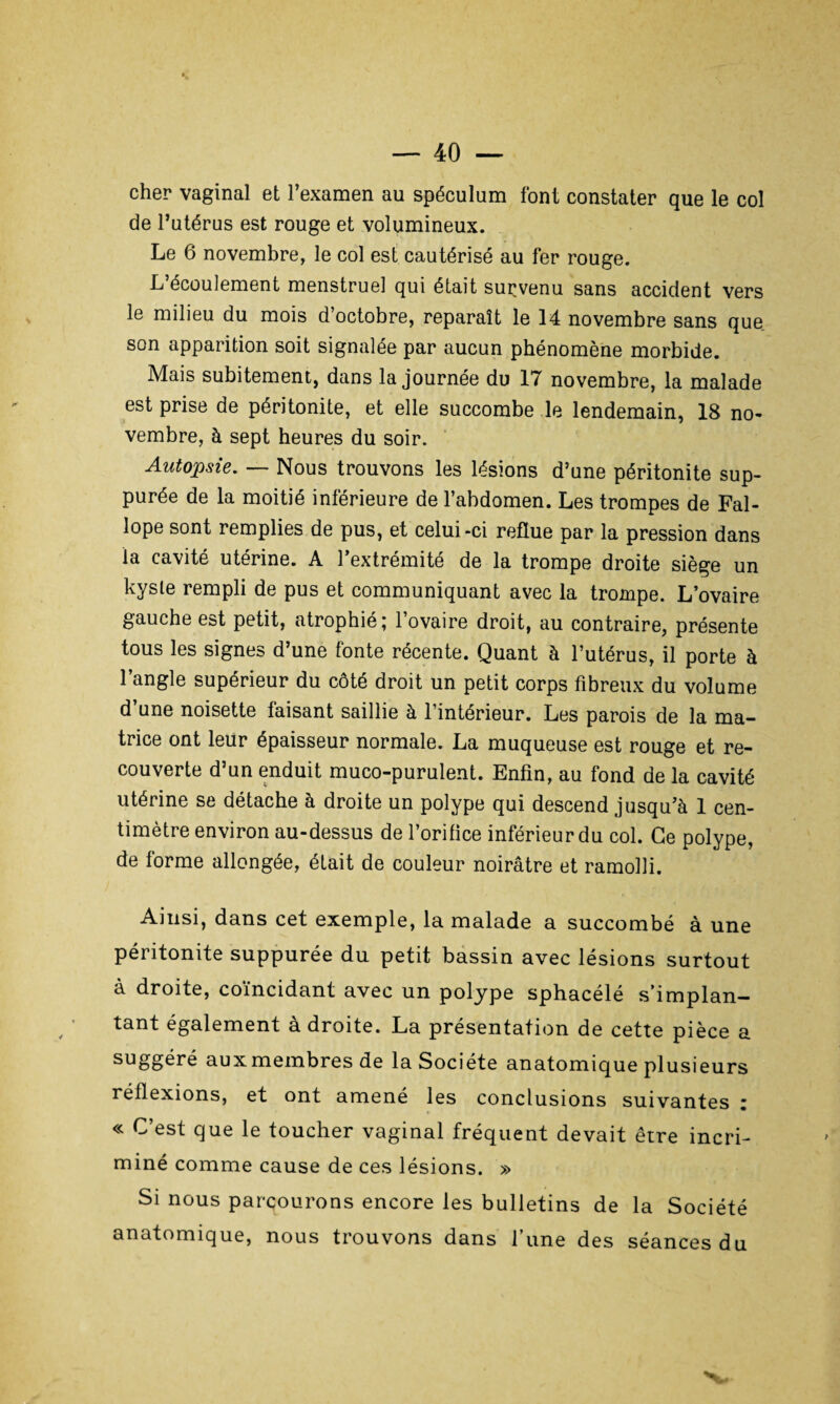 cher vaginal et l’examen au spéculum font constater que le col de l’utérus est rouge et volumineux. Le 6 novembre, le col est cautérisé au fer rouge. L’écoulement menstruel qui était survenu sans accident vers le milieu du mois d’octobre, reparaît le 14 novembre sans que son apparition soit signalée par aucun phénomène morbide. Mais subitement, dans la journée du 17 novembre, la malade est prise de péritonite, et elle succombe le lendemain, 18 no¬ vembre, à sept heures du soir. Autopsie. — Nous trouvons les lésions d’une péritonite sup- purée de la moitié inférieure de l’abdomen. Les trompes de Fal- lope sont remplies de pus, et celui-ci reflue par la pression dans la cavité utérine. A l’extrémité de la trompe droite siège un kyste rempli de pus et communiquant avec la trompe. L’ovaire gauche est petit, atrophié ; 1 ovaire droit, au contraire, présente tous les signes d’une fonte récente. Quant à l’utérus, il porte à l’angle supérieur du côté droit un petit corps fibreux du volume d’une noisette faisant saillie à l’intérieur. Les parois de la ma¬ trice ont leur épaisseur normale. La muqueuse est rouge et re¬ couverte d’un enduit muco-purulent. Enfin, au fond de la cavité utérine se détache à droite un polype qui descend jusqu’à 1 cen¬ timètre environ au-dessus de l’orifice inférieur du col. Ce polype, de forme allongée, était de couleur noirâtre et ramolli. Ainsi, dans cet exemple, la malade a succombé à une péritonite suppurée du petit bassin avec lésions surtout à droite, coïncidant avec un polype sphacélé s’implan¬ tant également à droite. La présentation de cette pièce a suggéré aux membres de la Société anatomique plusieurs réflexions, et ont amené les conclusions suivantes : « C’est que le toucher vaginal fréquent devait erre incri¬ miné comme cause de ces lésions. » Si nous parcourons encore les bulletins de la Société anatomique, nous trouvons dans l’une des séances du v