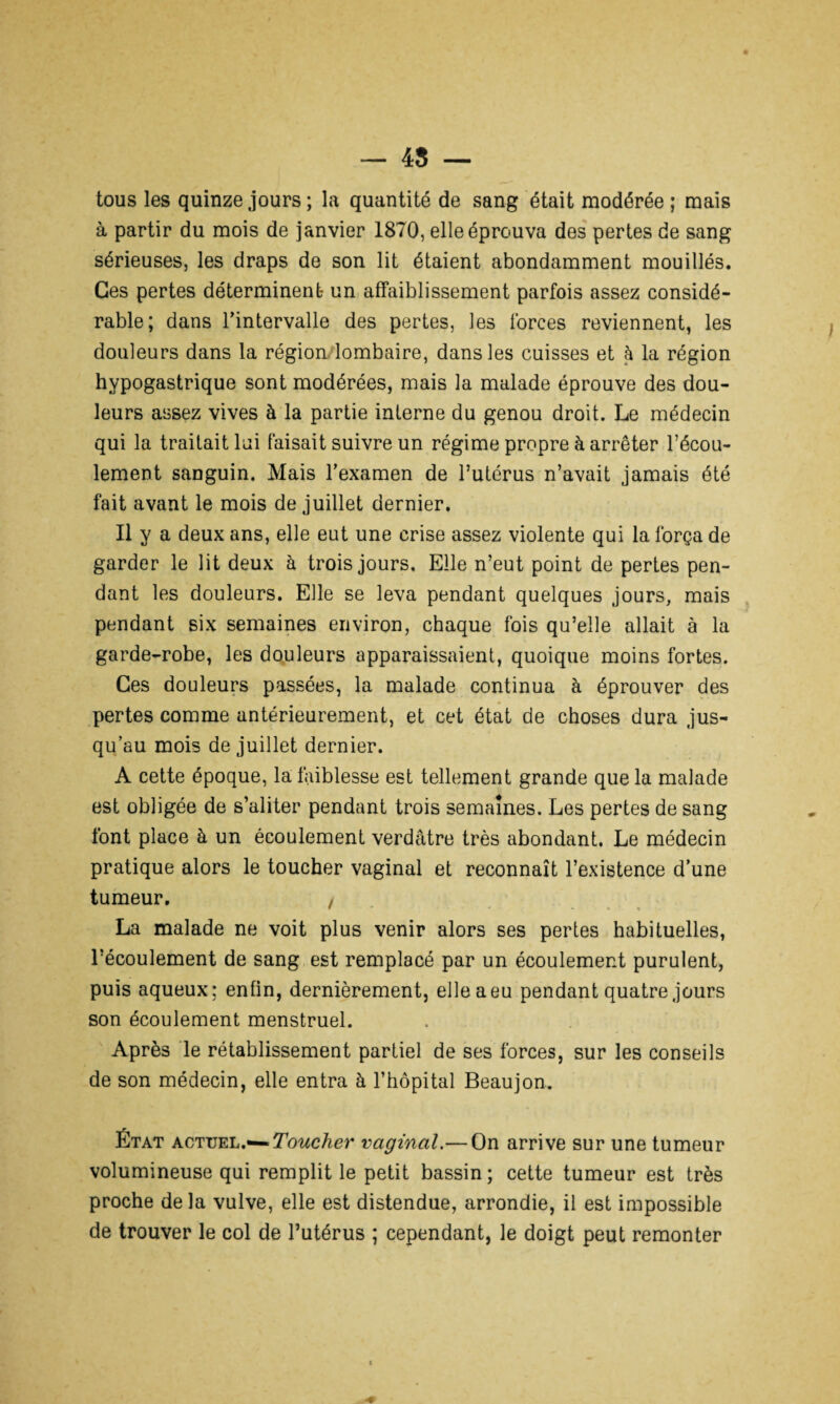 tous les quinze jours ; la quantité de sang était modérée ; mais à partir du mois de janvier 1870, elle éprouva des pertes de sang sérieuses, les draps de son lit étaient abondamment mouillés. Ces pertes déterminent- un affaiblissement parfois assez considé¬ rable; dans l’intervalle des pertes, les forces reviennent, les douleurs dans la région lombaire, dans les cuisses et à la région hypogastrique sont modérées, mais la malade éprouve des dou¬ leurs assez vives à la partie interne du genou droit. Le médecin qui la traitait lui faisait suivre un régime propre à arrêter l’écou¬ lement sanguin. Mais l’examen de l’utérus n’avait jamais été fait avant le mois de juillet dernier. Il y a deux ans, elle eut une crise assez violente qui la força de garder le lit deux à trois jours. Elle n’eut point de pertes pen¬ dant les douleurs. Elle se leva pendant quelques jours, mais pendant six semaines environ, chaque fois qu’elle allait à la garde-robe, les douleurs apparaissaient, quoique moins fortes. Ces douleurs passées, la malade continua à éprouver des pertes comme antérieurement, et cet état de choses dura jus¬ qu’au mois de juillet dernier. A cette époque, la faiblesse est tellement grande que la malade est obligée de s’aliter pendant trois semaines. Les pertes de sang font place à un écoulement verdâtre très abondant. Le médecin pratique alors le toucher vaginal et reconnaît l’existence d’une tumeur. , * * * *• O « La malade ne voit plus venir alors ses pertes habituelles, l’écoulement de sang est remplacé par un écoulement purulent, puis aqueux; enfin, dernièrement, elle a eu pendant quatre jours son écoulement menstruel. Après le rétablissement partiel de ses forces, sur les conseils de son médecin, elle entra à l’hôpital Beaujon. État actuel.— Toucher vaginal.— On arrive sur une tumeur volumineuse qui remplit le petit bassin; cette tumeur est très proche delà vulve, elle est distendue, arrondie, il est impossible de trouver le col de l’utérus ; cependant, le doigt peut remonter