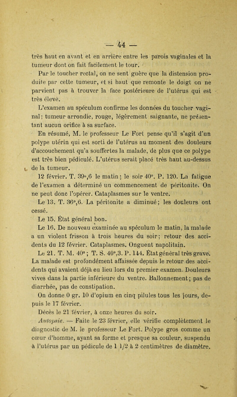 très haut en avant et en arrière entre les parois vaginales et la tumeur dont on fait facilement le tour. Par le toucher rectal, on ne sent guère que la distension pro¬ duite par cette tumeur, et si haut que remonte le doigt on ne parvient pas à trouver la face postérieure de l’utérus qui est très élevé. L’examen au spéculum confirme les données du toucher vagi¬ nal; tumeur arrondie, rouge, légèrement saignante, ne présen¬ tant aucun orifice à sa surface. En résumé, M. le professeur Le Port pense qu’il s’agit d’un polype utérin qui est sorti de l’utérus au moment des douleurs d’accouchement qu’a souffertes la malade, de plus que ce polype est très bien pédiculé. L’utérus serait placé très haut au-dessus de la tumeur. 12 février. T. 39%6 le matin; le soir 40°. P. 120. La fatigue de l’examen a déterminé un commencement de péritonite. On ne peut donc l’opérer. Cataplasmes sur le ventre. Le 13. T. 36°,6. La péritonite a diminué; les douleurs ont cessé. Le 15. État général bon. % Le 16. De nouveau examinée au spéculum le matin, la malade a un violent frisson à trois heures du soir; retour des acci¬ dents du 12 février. Cataplasmes. Onguent napolitain. Le 21. T. M. 40° ; T. S. 40°,3. P. 144. État général très grave. La malade est profondément affaissée depuis le retour des acci¬ dents qui avaient déjà eu lieu lors du premier examen, Douleurs vives dans la partie inférieure du ventre. Ballonnement ; pas de diarrhée, pas de constipation. On donne 0 gr. 10 d’opium en cinq pilules tous les jours, de¬ puis le 17 février. Décès le 21 février, à onze heures du soir. Autopsie. — Faite le 23 février, elle vérifie complètement le diagnostic de M. le professeur Le Fort. Polype gros comme un cœur d’homme, ayant sa forme et presque sa couleur, suspendu à l’utérus par un pédicule de 1 1/2 à 2 centimètres de diamètre.