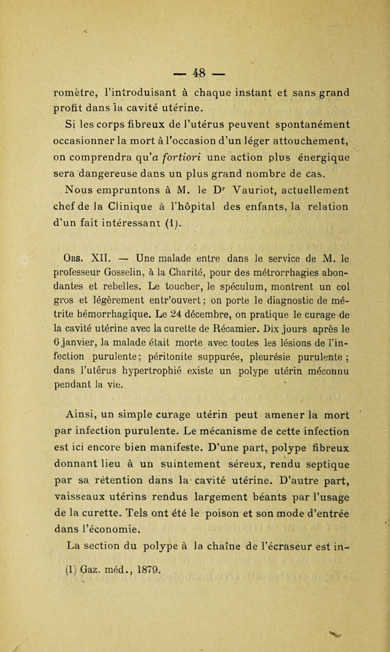 romètre, l’introduisant à chaque instant et sans grand profit dans la cavité utérine. Si les corps fibreux de l’utérus peuvent spontanément occasionner la mort à l’occasion d’un léger attouchement, on comprendra qu’a fortiori une action plus énergique sera dangereuse dans un plus grand nombre de cas. Nous empruntons à M. le Dr Yauriot, actuellement chef de la Clinique à l’hôpital des enfants, la relation d’un fait intéressant (1). Obs. NII. — Une malade entre dans le service de M. le professeur Gosselin, à la Charité, pour des métrorrhagies abon¬ dantes et rebelles. Le toucher, le spéculum, montrent un col gros et légèrement entr’ouvert ; on porte le diagnostic de mé- trite hémorrhagique. Le 24 décembre, on pratique le curage de la cavité utérine avec la curette de Récamier. Dix jours après le 6 janvier, la malade était morte avec toutes les lésions de l’in¬ fection purulente; péritonite suppurée, pleurésie purulente; dans l’utérus hypertrophié existe un polype utérin méconnu pendant la vie. Ainsi, un simple curage utérin peut amener la mort par infection purulente. Le mécanisme de cette infection est ici encore bien manifeste. D’une part, polype fibreux donnant lieu à un suintement séreux, rendu septique par sa rétention dans la cavité utérine. D’autre part, vaisseaux utérins rendus largement béants par l’usage de la curette. Tels ont été le poison et son mode d’entrée dans l’économie. La section du polype à la chaîne de l’écraseur est in- (1) Gaz. méd., 1879. Nu