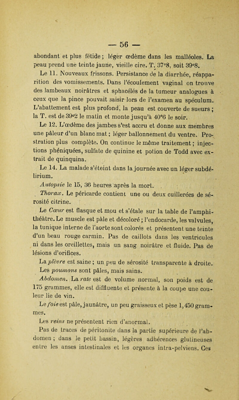 abondant et plus fétide ; léger œdème dans les malléoles. La peau prend une teinte jaune, vieille cire. T. 37°8, soit 39°8. * Le 11. Nouveaux frissons. Persistance de la diarrhée, réappa¬ rition des vomissements. Dans l'écoulement vaginal on trouve des lambeaux noirâtres et sphacélés de la tumeur analogues à ceux que la pince pouvait saisir lors de l’examen au spéculum. L’abattement est plus profond, la peau est couverte de sueurs ; la T. est de 39°2 le matin et monte jusqu’à 40°6 le soir. Le 12. L’œdème des jambes s’est accru et donne aux membres une pâleur d’un blanc mat ; léger ballonnement du ventre. Pro¬ stration plus complète. On continue le même traitement; injec¬ tions phéniquées, sulfate de quinine et potion de Todd avec ex¬ trait de quinquina. Le 14. La malade s’éteint dans la journée avec un léger subdé- lirium. Autopsie le 15, 36 heures après la mort. . Thorax. Le péricarde contient une ou deux cuillerées de sé¬ rosité citrine. Le Cœur est flasque et mou et s’étale sur la table de l’amphi¬ théâtre. Le muscle est pâle et décoloré ; l’endocarde, les valvules, la tunique interne de l’aorte sont colorés et présentent une teinte d’un beau rouge carmin. Pas de caillots dans les ventricules ni dans les oreillettes, mais un sang noirâtre et fluide. Pas de lésions d’orifices. . «j La plèvre est saine ; un peu de sérosité transparente à droite. Les poumons sont pâles, mais sains. Abdomen. La rate est de volume normal, son poids est de 175 grammes, elle est diffluente et présente à la coupe une cou¬ leur lie de vin. Le foie est pâle, jaunâtre, un peu graisseux et pèse 1,450 gram¬ mes. Les reins ne présentent rien d’anormal. Pas de traces de péritonite dans la partie supérieure de l’ab¬ domen ; dans le petit bassin, légères adhérences glutineuses entre les anses intestinales et les organes intra-pelviens. Ges