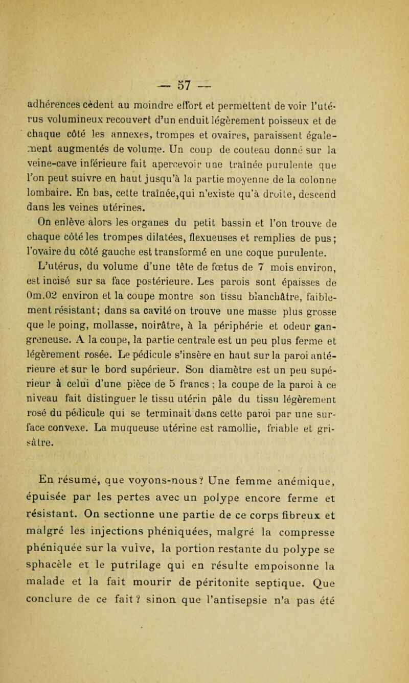 adhérences cèdent au moindre effort et permettent de voir l’uté¬ rus volumineux recouvert d’un enduit légèrement poisseux et de chaque côté les annexes, trompes et ovaires, paraissent égale¬ ment augmentés de volume. Un coup de couteau donné sur la veine-cave inférieure fait apercevoir une traînée purulente que l’on peut suivre en haut jusqu’à la partie moyenne de la colonne lombaire. En bas, cette traînée,qui n’existe qu’à droite, descend dans les veines utérines. On enlève alors les organes du petit bassin et l’on trouve de chaque côté les trompes dilatées, flexueuses et remplies de pus; l’ovaire du côté gauche est transformé en une coque purulente. L’utérus, du volume d’une tête de fœtus de 7 mois environ, est incisé sur sa face postérieure. Les parois sont épaisses de 0m.02 environ et la coupe montre son tissu blanchâtre, faible¬ ment résistant; dans sa cavité on trouve une masse plus grosse que le poing, mollasse, noirâtre, à la périphérie et odeur gan¬ greneuse. A la coupe, la partie centrale est un peu plus ferme et légèrement rosée. Le pédicule s’insère en haut sur la paroi anté¬ rieure et sur le bord supérieur. Son diamètre est un peu supé¬ rieur à celui d’une pièce de 5 francs ; la coupe de la paroi à ce niveau fait distinguer le tissu utérin pâle du tissu légèrement rosé du pédicule qui se terminait dans cette paroi par une sur¬ face convexe. La muqueuse utérine est ramollie, friable et gri¬ sâtre. En résumé, que voyons-nous? Une femme anémique, épuisée par les pertes avec un polype encore ferme et résistant. On sectionne une partie de ce corps fibreux et malgré les injections phéniquées, malgré la compresse phéniquée sur la vulve, la portion restante du polype se sphacèle et le putrilage qui en résulte empoisonne la malade et la fait mourir de péritonite septique. Que conclure de ce fait? sinon que l’antisepsie n’a pas été