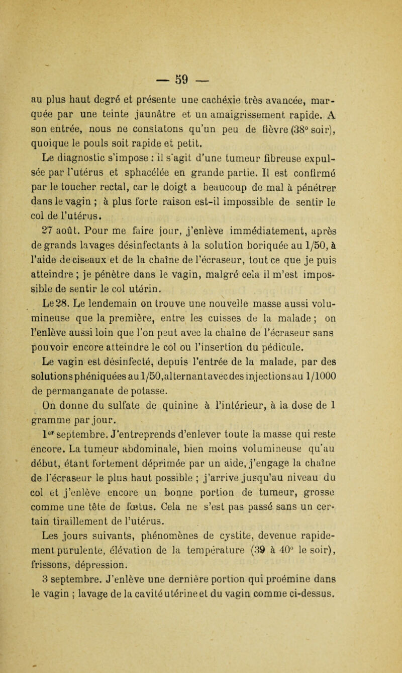 au plus haut degré et présente une cachéxie très avancée, mar¬ quée par une teinte jaunâtre et un amaigrissement rapide. A son entrée, nous ne constatons qu’un peu de fièvre (38° soir), quoique le pouls soit rapide et petit. Le diagnostic s’impose : il s'agit d’une tumeur fibreuse expul¬ sée par l'utérus et sphacélée en grande partie. Il est confirmé par le toucher rectal, car le doigt a beaucoup de mal à pénétrer dans le vagin ; à plus forte raison est-il impossible de sentir le col de l’utérus. 27 août. Pour me faire jour, j’enlève immédiatement, après de grands lavages désinfectants à. la solution boriquée au 1/50, à l’aide de ciseaux et de la chaîne de l’écraseur, tout ce que je puis atteindre ; je pénètre dans le vagin, malgré cela il m’est impos¬ sible de sentir le col utérin. Le28. Le lendemain on trouve une nouvelle masse aussi volu¬ mineuse que la première, entre les cuisses de la malade ; on l’enlève aussi loin que l’on peut avec la chaîne de l’écraseur sans pouvoir encore atteindre le col ou l’insertion du pédicule. Le vagin est désinfecté, depuis l’entrée de la malade, par des solutionsphéniquéesaul/50,alternantavecdesmjectionsau 1/1000 de permanganate de potasse. On donne du sulfate de quinine à l’intérieur, à la dose de 1 » gramme par jour. 1er septembre. J’entreprends d’enlever toute la masse qui reste encore. La tumeur abdominale, bien moins volumineuse qu’au début, étant fortement déprimée par un aide, j’engage la chaîne de fécraseur le plus haut possible ; j’arrive jusqu’au niveau du col et j’enlève encore un bonne portion de tumeur, grosse comme une tête de foetus. Cela ne s’est pas passé sans un cer¬ tain tiraillement de l’utérus. Les jours suivants, phénomènes de cystite, devenue rapide¬ ment purulente, élévation de la température (39 à 40° le soir), frissons, dépression. 3 septembre. J’enlève une dernière portion qui proémine dans le vagin ; lavage de la cavité utérine et du vagin comme ci-dessus.