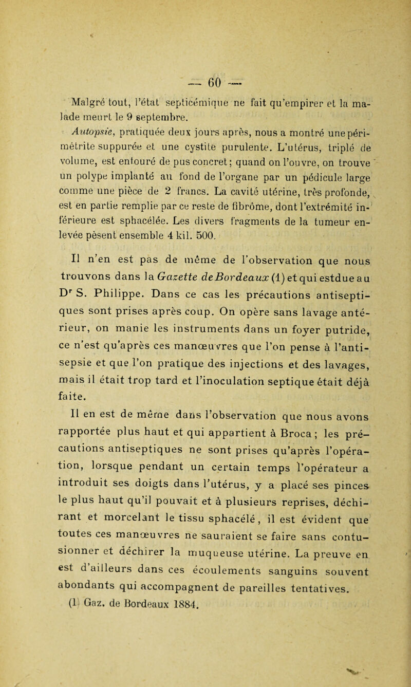 Malgré tout, l’état septicémique ne fait qu’empirer et la ma¬ lade meurt le 9 septembre. Autopsie, pratiquée deux jours après, nous a montré unepéri- métrite suppurée et une cystite purulente. L’utérus, triplé de volume, est entouré de pus concret; quand on l’ouvre, on trouve ' un polype implanté au fond de l’organe par un pédicule large comme une pièce de 2 francs. La cavité utérine, très profonde, est en partie remplie par ce reste de fibrome, dont l’extrémité in¬ férieure est sphacélée. Les divers fragments de la tumeur en¬ levée pèsent ensemble 4 kil. 500. Il n’en est pas de même de l’observation que nous trouvons dans la Gazette de Bordeaux (1) et qui estdue au Dr S. Philippe. Dans ce cas les précautions antisepti¬ ques sont prises après coup. On opère sans lavage anté¬ rieur, on manie les instruments dans un foyer putride, ce n’est qu’après ces manœuvres que l’on pense à l’anti¬ sepsie et que l’on pratique des injections et des lavages, mais il était trop tard et l’inoculation septique était déjà faite. Il en est de même dans l’observation que nous avons rapportée plus haut et qui appartient à Broca ; les pré¬ cautions antiseptiques ne sont prises qu’après l’opéra¬ tion, lorsque pendant un certain temps l’opérateur a introduit ses doigts dans l’utérus, y a placé ses pinces le plus haut qu’il pouvait et à plusieurs reprises, déchi¬ rant et morcelant le tissu sphacélé , il est évident que toutes ces manœuvres ne sauraient se faire sans contu¬ sionner et déchirer la muqueuse utérine. La preuve en est d ailleurs dans ces écoulements sanguins souvent abondants qui accompagnent de pareilles tentatives. (1 Gaz. de Bordeaux 1884. V ‘