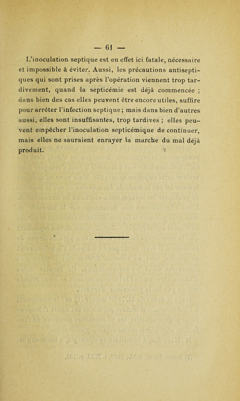 L’inoculation septique est en effet ici fatale, nécessaire et impossible à éviter. Aussi, les précautions antisepti¬ ques qui sont prises après l’opération viennent trop tar¬ divement, quand la septicémie est déjà commencée ; dans bien des cas elles peuvent être encore utiles, suffire pour arrêter l’infection septique ; mais dans bien d’autres r . - I r f * • aussi, elles sont insuffisantes, trop tardives ; elles peu¬ vent empêcher l’inoculation septicémique de continuer, mais elles ne sauraient enrayer la marche du mal déjà produit. H