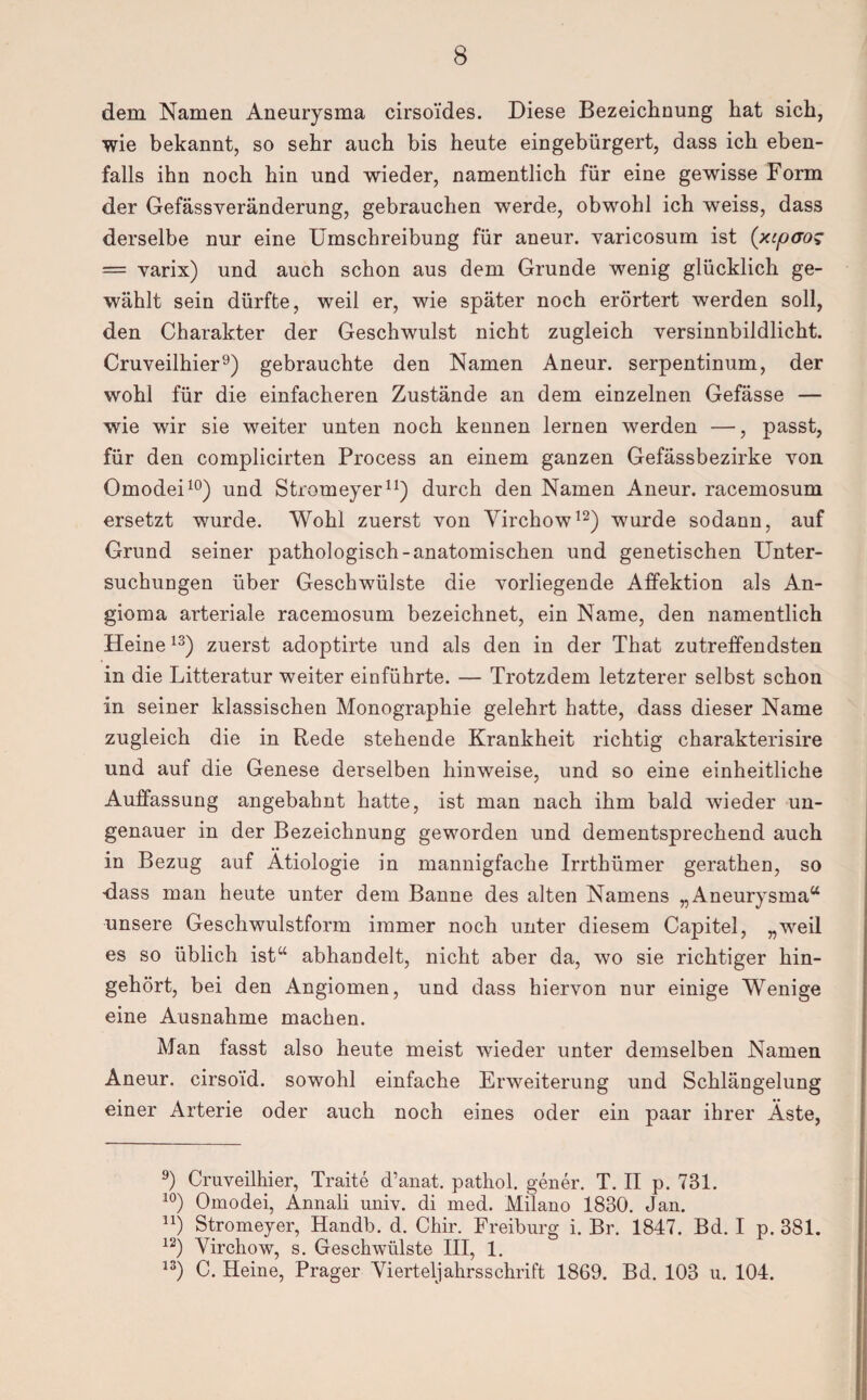 dem Namen Aneurysma cirso'ides. Diese Bezeichnung hat sich, wie bekannt, so sehr auch bis heute eingebürgert, dass ich eben¬ falls ihn noch hin und wieder, namentlich für eine gewisse Form der Gefässveränderung, gebrauchen werde, obwohl ich weiss, dass derselbe nur eine Umschreibung für aneur. varicosum ist (xcpcrog — varix) und auch schon aus dem Grunde wenig glücklich ge¬ wählt sein dürfte, weil er, wie später noch erörtert werden soll, den Charakter der Geschwulst nicht zugleich versinnbildlicht. Cruveilhier9) gebrauchte den Namen Aneur. serpentinum, der wohl für die einfacheren Zustände an dem einzelnen Gefässe — wie wir sie weiter unten noch kennen lernen werden —, passt, für den complicirten Process an einem ganzen Gefässbezirke von Omodei10) und Stromeyer11) durch den Namen Aneur. racemosum ersetzt wurde. Wohl zuerst von Virchow12) wurde sodann, auf Grund seiner pathologisch-anatomischen und genetischen Unter¬ suchungen über Geschwülste die vorliegende Affektion als An¬ gioma arteriale racemosum bezeichnet, ein Name, den namentlich Heine13) zuerst adoptirte und als den in der That zutreffendsten in die Litteratur weiter einführte. — Trotzdem letzterer selbst schon in seiner klassischen Monographie gelehrt hatte, dass dieser Name zugleich die in Rede stehende Krankheit richtig charakterisire und auf die Genese derselben hinweise, und so eine einheitliche Auffassung angebahnt hatte, ist man nach ihm bald wieder un¬ genauer in der Bezeichnung geworden und dementsprechend auch in Bezug auf Ätiologie in mannigfache Irrthümer gerathen, so -dass man heute unter dem Banne des alten Namens „Aneurysma“ unsere Geschwulstform immer noch unter diesem Capitel, „weil es so üblich ist“ abhandelt, nicht aber da, wo sie richtiger hin¬ gehört, bei den Angiomen, und dass hiervon nur einige Wenige eine Ausnahme machen. Man fasst also heute meist wieder unter demselben Namen Aneur. cirsoid. sowohl einfache Erweiterung und Schlängelung einer Arterie oder auch noch eines oder ein paar ihrer Äste, 9) Cruveilhier, Traite d’anat. pathol. gener. T. II p. 731. 10) Omodei, Ännali univ. di med. Milano 1830. Jan. n) Stromeyer, Handb. d. Chir. Freiburg i. Br. 1847. Bd. I p. 381. 12) Virchow, s. Geschwülste III, 1. 13) C. Heine, Prager Vierteljahrsschrift 1869. Bd. 103 u. 104.