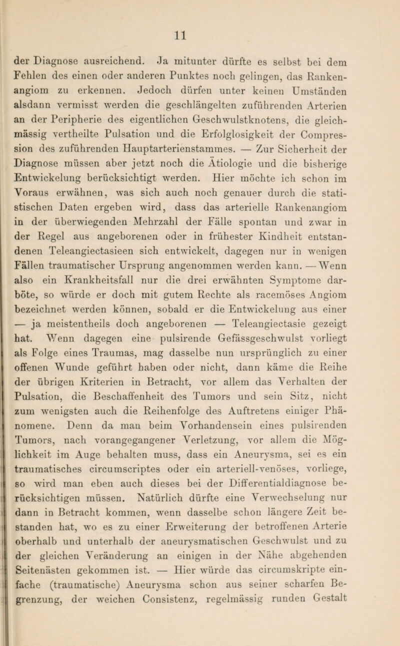 der Diagnose ausreichend. Ja mitunter dürfte es selbst bei dem Fehlen des einen oder anderen Punktes noch gelingen, das Ranken- angiom zu erkennen. Jedoch dürfen unter keinen Umständen alsdann vermisst werden die geschlängelten zuführenden Arterien an der Peripherie des eigentlichen Geschwulstknotens, die gleich- mässig vertheilte Pulsation und die Erfolglosigkeit der Compres- sion des zuführenden Hauptarterienstammes. — Zur Sicherheit der Diagnose müssen aber jetzt noch die Ätiologie und die bisherige Entwickelung berücksichtigt werden. Hier möchte ich schon im Voraus erwähnen, was sich auch noch genauer durch die stati¬ stischen Daten ergeben wird, dass das arterielle Rankenangiom in der überwiegenden Mehrzahl der Fälle spontan und zwar in der Regel aus angeborenen oder in frühester Kindheit entstan¬ denen Teleangiectasieen sich entwickelt, dagegen nur in wenigen Fällen traumatischer Ursprung angenommen werden kann. —Wenn also ein Krankheitsfall nur die drei erwähnten Symptome dar¬ böte, so würde er doch mit gutem Rechte als racemöses Angiom bezeichnet werden können, sobald er die Entwickelung aus einer — ja meistenteils doch angeborenen — Teleangiectasie gezeigt hat. Wenn dagegen eine pulsirende Gefässgeschwulst vorliegt als Folge eines Traumas, mag dasselbe nun ursprünglich zu einer offenen Wunde geführt haben oder nicht, dann käme die Reihe der übrigen Kriterien in Betracht, vor allem das Verhalten der Pulsation, die Beschaffenheit des Tumors und sein Sitz, nicht zum wenigsten auch die Reihenfolge des Auftretens einiger Phä¬ nomene. Denn da man beim Vorhandensein eines pulsirenden Tumors, nach vorangegangener Verletzung, vor allem die Mög¬ lichkeit im Auge behalten muss, dass ein Aneurysma, sei es ein traumatisches circumscriptes oder ein arteriell-venöses, vorliege, so wird man eben auch dieses bei der Differentialdiagnose be¬ rücksichtigen müssen. Natürlich dürfte eine Verwechselung nur dann in Betracht kommen, wenn dasselbe schon längere Zeit be¬ standen hat, wo es zu einer Erweiterung der betroffenen Arterie j oberhalb und unterhalb der aneurysmatischen Geschwulst und zu der gleichen Veränderung an einigen in der Nähe abgehenden ! Seitenästen gekommen ist. — Hier würde das circumskripte ein¬ fache (traumatische) Aneurysma schon aus seiner scharfen Be- i grenzung, der weichen Consistenz, regelmässig runden Gestalt