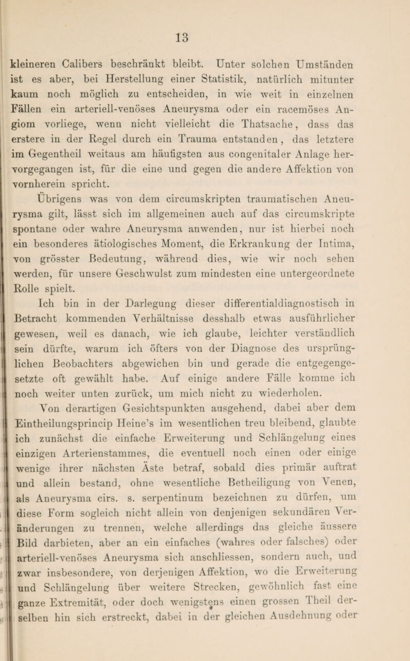 kleineren Calibers beschränkt bleibt. Unter solchen Umständen ist es aber, bei Herstellung einer Statistik, natürlich mitunter kaum noch möglich zu entscheiden, in wie weit in einzelnen Fällen ein arteriell-venöses Aneurysma oder ein racemöses An- giom vorliege, wenn nicht vielleicht die Thatsaclie, dass das erstere in der Regel durch ein Trauma entstanden, das letztere im Gegentheil weitaus am häufigsten aus congenitaler Anlage her¬ vorgegangen ist, für die eine und gegen die andere Affektion von vornherein spricht. Übrigens was von dem circumskripten traumatischen Aneu¬ rysma gilt, lässt sich im allgemeinen auch auf das circumskripte spontane oder wahre Aneurysma anwenden, nur ist hierbei noch ein besonderes ätiologisches Moment, die Erkrankung der Intima, von grösster Bedeutung, während dies, wie wir noch sehen werden, für unsere Geschwulst zum mindesten eine untergeordnete Rolle spielt. Ich bin in der Darlegung dieser differentialdiagnostisch in Betracht kommenden Verhältnisse desshalb etwas ausführlicher gewesen, weil es danach, wie ich glaube, leichter verständlich sein dürfte, warum ich öfters von der Diagnose des ursprüng¬ lichen Beobachters abgewichen bin und gerade die entgegenge¬ setzte oft gewählt habe. Auf einige andere Fälle komme ich noch weiter unten zurück, um mich nicht zu wiederholen. Von derartigen Gesichtspunkten ausgehend, dabei aber dem Eintheilungsprincip Heine’s im wesentlichen treu bleibend, glaubte ich zunächst die einfache Erweiterung und Schlängelung eines einzigen Arterienstammes, die eventuell noch einen oder einige wenige ihrer nächsten Äste betraf, sobald dies primär auftrat und allein bestand, ohne wesentliche Betheiligung von Venen, als Aneurysma cirs. s. serpentinum bezeichnen zu dürfen, um diese Form sogleich nicht allein von denjenigen sekundären \ er- änderungen zu trennen, welche allerdings das gleiche äussere Bild darbieten, aber an ein einfaches (wahres oder falsches) oder arteriell-venöses Aneurysma sich anschliessen, sondern auch, und zwar insbesondere, von derjenigen Affektion, wo die Erweiterung und Schlängelung über weitere Strecken, gewöhnlich fast eine ganze Extremität, oder doch wenigstens einen grossen I heil der¬ selben hin sich erstreckt, dabei in der gleichen Ausdehnung oder
