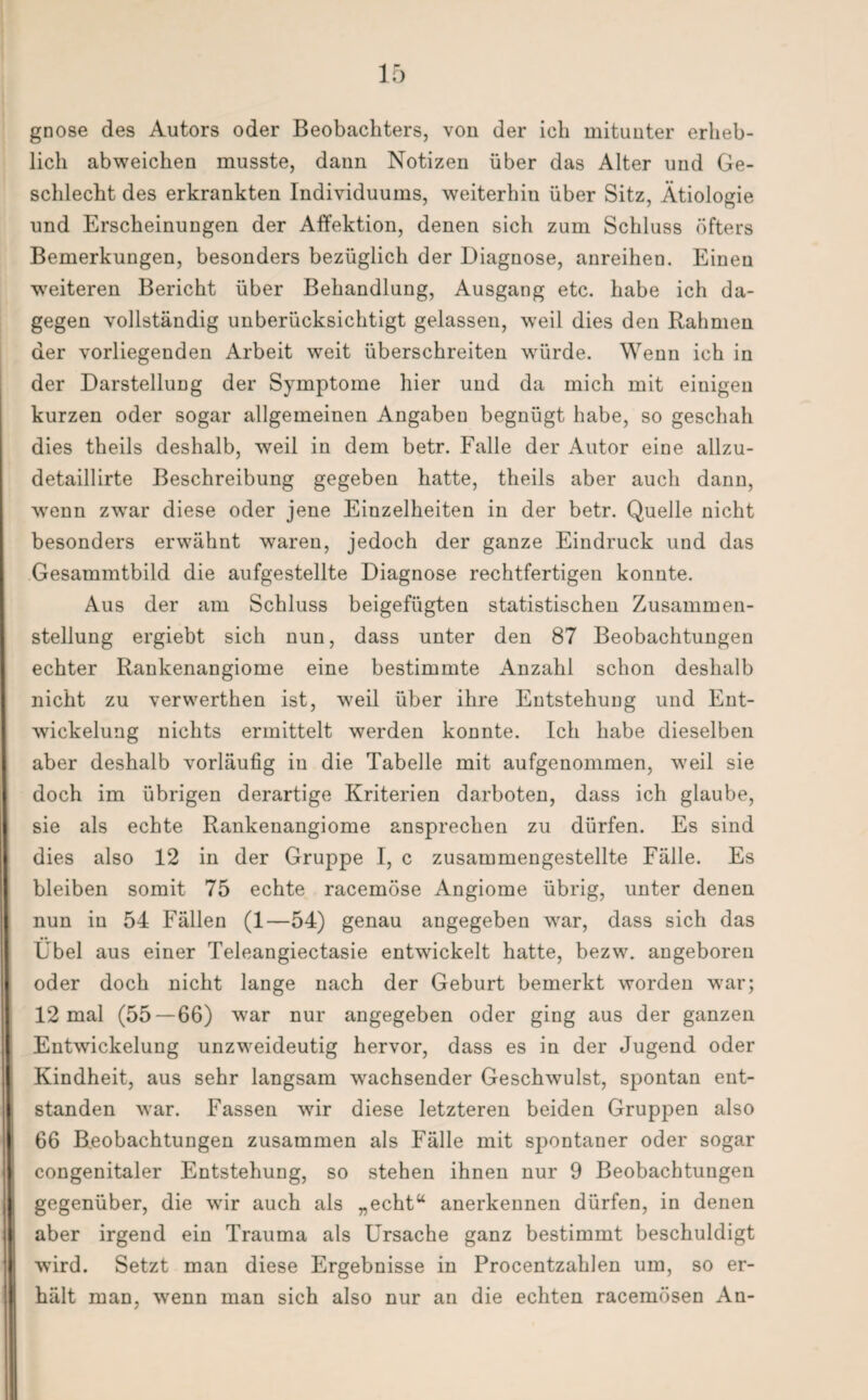 gnose des Autors oder Beobachters, von der ich mitunter erheb¬ lich abweichen musste, dann Notizen über das Alter und Ge¬ schlecht des erkrankten Individuums, weiterhin über Sitz, Ätiologie und Erscheinungen der Affektion, denen sich zum Schluss öfters Bemerkungen, besonders bezüglich der Diagnose, anreihen. Einen weiteren Bericht über Behandlung, Ausgang etc. habe ich da¬ gegen vollständig unberücksichtigt gelassen, weil dies den Rahmen der vorliegenden Arbeit weit überschreiten würde. Wenn ich in der Darstellung der Symptome hier und da mich mit einigen kurzen oder sogar allgemeinen Angaben begnügt habe, so geschah dies theils deshalb, weil in dem betr. Falle der Autor eine allzu- detaillirte Beschreibung gegeben hatte, theils aber auch dann, ■wenn zwar diese oder jene Einzelheiten in der betr. Quelle nicht besonders erwähnt waren, jedoch der ganze Eindruck und das Gesammtbild die aufgestellte Diagnose rechtfertigen konnte. Aus der am Schluss beigefügten statistischen Zusammen¬ stellung ergiebt sich nun, dass unter den 87 Beobachtungen echter Rankenangiome eine bestimmte Anzahl schon deshalb nicht zu verwerthen ist, weil über ihre Entstehung und Ent¬ wickelung nichts ermittelt werden konnte. Ich habe dieselben aber deshalb vorläufig in die Tabelle mit aufgenommen, weil sie doch im übrigen derartige Kriterien darboten, dass ich glaube, sie als echte Rankenangiome ansprechen zu dürfen. Es sind dies also 12 in der Gruppe I, c zusammengestellte Fälle. Es bleiben somit 75 echte racemöse Angiome übrig, unter denen nun in 54 Fällen (1—54) genau angegeben war, dass sich das Übel aus einer Teleangiectasie entwickelt hatte, bezw. angeboren oder doch nicht lange nach der Geburt bemerkt worden war; 12 mal (55 — 66) war nur angegeben oder ging aus der ganzen Entwickelung unzweideutig hervor, dass es in der Jugend oder Kindheit, aus sehr langsam wachsender Geschwulst, spontan ent¬ standen war. Fassen wir diese letzteren beiden Gruppen also 66 Beobachtungen zusammen als Fälle mit spontaner oder sogar congenitaler Entstehung, so stehen ihnen nur 9 Beobachtungen gegenüber, die wir auch als „echt“ anerkennen dürfen, in denen aber irgend ein Trauma als Ursache ganz bestimmt beschuldigt ■wird. Setzt man diese Ergebnisse in Procentzahlen um, so er¬ hält man, wenn man sich also nur an die echten racemösen An-