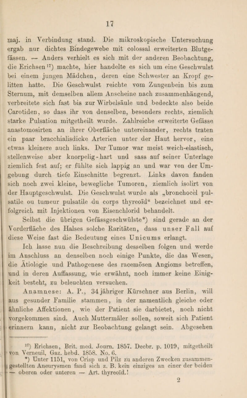 maj. in Verbindung stand. Die mikroskopische Untersuchung ergab nur dichtes Bindegewebe mit colossal erweiterten Blutge¬ fässen. — Anders verhielt es sich mit der anderen Beobachtung, die Erichsen 17) machte, hier handelte es sich um eine Geschwulst bei einem jungen Mädchen, deren eine Schwester an Kropf ge¬ litten hatte. Die Geschwulst reichte vom Zungenbein bis zum Sternum, mit demselben allem Anscheine nach zusammenhängend, verbreitete sich fast bis zur Wirbelsäule und bedeckte also beide Carotiden, so dass ihr von denselben, besonders rechts, ziemlich starke Pulsation mitgetheilt wurde. Zahlreiche erweiterte Gefässe anastomosirten an ihrer Oberfläche untereinander, rechts traten ein paar bracchialisdicke Arterien unter der Haut hervor, eine etwas kleinere auch links. Der Tumor war meist weich-elastisch, stellenweise aber knorpelig - hart und sass auf seiner Unterlage ziemlich fest auf; er fühlte sich lappig an und war von der Um¬ gebung durch tiefe Einschnitte begrenzt. Links davon fanden sich noch zwei kleine, bewegliche Tumoren, ziemlich isolirt von der Hauptgeschwulst. Die Geschwulst wurde als „bronchocel pul- satile ou tumeur pulsatile du corps thyreoid“ bezeichnet und er¬ folgreich mit Injektionen von Eisenchlorid behandelt. Selbst die übrigen Gefässgeschwülste* *) sind gerade an der Vorderfläche des Halses solche Raritäten, dass unser Fall auf diese Weise fast die Bedeutung eines Unicums erlangt. Ich lasse nun die Beschreibung desselben folgen und werde im Anschluss au denselben noch einige Punkte, die das Wesen, die Ätiologie und Pathogenese des racemösen Angioms betreffen, und in deren Auffassung, wie erwähnt, noch immer keine Einig¬ keit besteht, zu beleuchten versuchen. Anamnese: A. P., 34jähriger Kürschner aus Berlin, will aus gesunder Familie stammen, in der namentlich gleiche oder ähnliche Affektionen, wie der Patient sie darbietet, noch nicht vorgekommen sind. Auch Muttermäler sollen, soweit sich Patient erinnern kann, nicht zur Beobachtung gelangt sein. Abgesehen 17) Erichsen, Brit. med. Joum. 1857. Decbr. p. 1019, mitgetheilt von Verneuil, Gaz. hebd. 1858. No. G. *) Unter 1151, von Crisp und Pilz zu anderen Zwecken zusammen¬ gestellten Aneurysmen fand sich z. B. kein einziges an einer der beiden — oberen oder unteren —- Art. thyreoid.! 2
