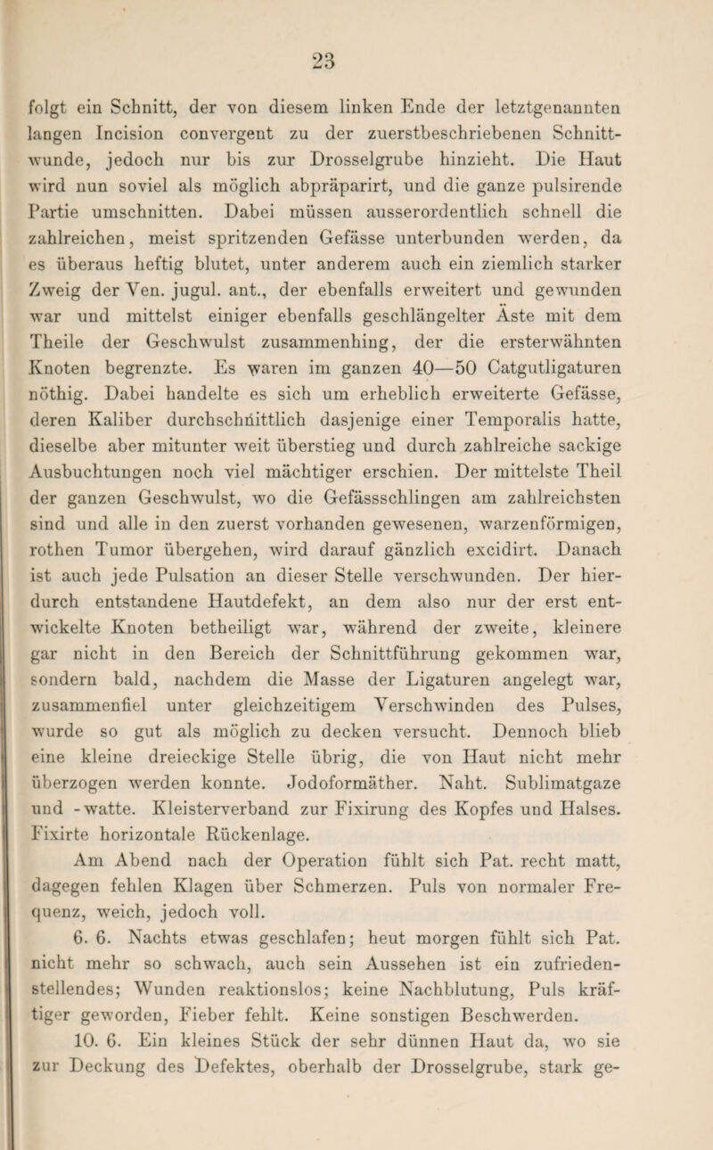 folgt ein Schnitt, der von diesem linken Ende der letztgenannten langen Incision convergent zu der zuerstbeschriebenen Schnitt¬ wunde, jedoch nur bis zur Drosselgrube hinzieht. Die Haut wird nun soviel als möglich abpräparirt, und die ganze pulsirende Partie Umschnitten. Dabei müssen ausserordentlich schnell die zahlreichen, meist spritzenden Gefässe unterbunden werden, da es überaus heftig blutet, unter anderem auch ein ziemlich starker Zweig der Ven. jugul. ant., der ebenfalls erweitert und gewunden war und mittelst einiger ebenfalls geschlängelter Äste mit dem Theile der Geschwulst zusammenhing, der die ersterwähnten Knoten begrenzte. Es waren im ganzen 40—50 Catgutligaturen nöthig. Dabei handelte es sich um erheblich erweiterte Gefässe, deren Kaliber durchschnittlich dasjenige einer Temporalis hatte, dieselbe aber mitunter weit überstieg und durch zahlreiche sackige Ausbuchtungen noch viel mächtiger erschien. Der mittelste Theil der ganzen Geschwulst, wo die Gefässschlingen am zahlreichsten sind und alle in den zuerst vorhanden gewesenen, warzenförmigen, rothen Tumor übergehen, wird darauf gänzlich excidirt. Danach ist auch jede Pulsation an dieser Stelle verschwunden. Der hier¬ durch entstandene Hautdefekt, an dem also nur der erst ent¬ wickelte Knoten betheiligt wrar, während der zweite, kleinere gar nicht in den Bereich der Schnittführung gekommen war, sondern bald, nachdem die Masse der Ligaturen angelegt war, zusammenfiel unter gleichzeitigem Verschwinden des Pulses, wurde so gut als möglich zu decken versucht. Dennoch blieb eine kleine dreieckige Stelle übrig, die von Haut nicht mehr überzogen werden konnte. Jodoformäther. Naht. Sublimatgaze und -watte. Kleisterverband zur Fixirung des Kopfes und Halses. Fixirte horizontale Rückenlage. Am Abend nach der Operation fühlt sich Pat. recht matt, dagegen fehlen Klagen über Schmerzen. Puls von normaler Fre¬ quenz, wreich, jedoch voll. 6. 6. Nachts etwas geschlafen; heut morgen fühlt sich Pat. nicht mehr so schwach, auch sein Aussehen ist ein zufrieden¬ stellendes; Wunden reaktionslos; keine Nachblutung, Puls kräf¬ tiger geworden, Fieber fehlt. Keine sonstigen Beschwerden. 10. 6. Ein kleines Stück der sehr dünnen Haut da, wo sie zur Deckung des Defektes, oberhalb der Drosselgrube, stark ge-