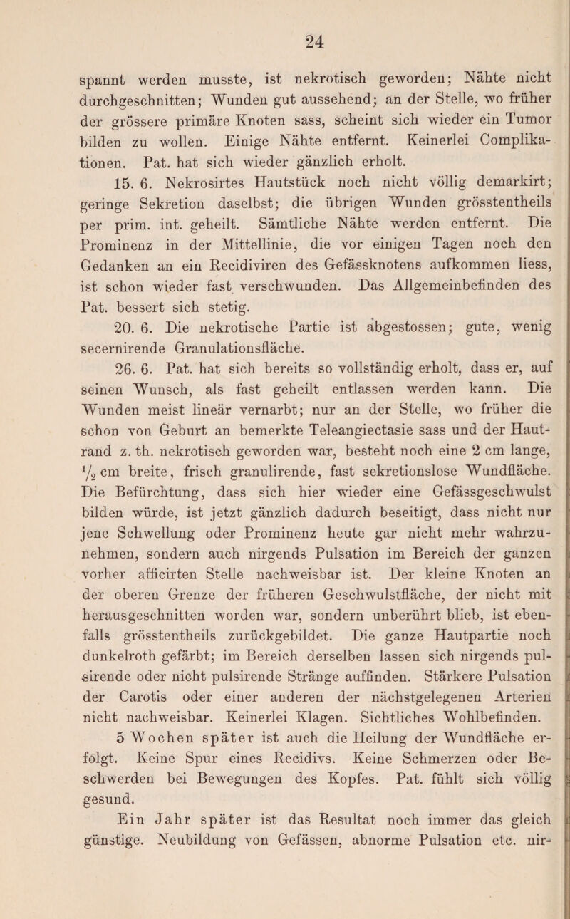 spannt werden musste, ist nekrotisch geworden; Nähte nicht durchgeschnitten; Wunden gut aussehend; an der Stelle, wo früher der grössere primäre Knoten sass, scheint sich wieder ein Tumor bilden zu wollen. Einige Nähte entfernt. Keinerlei Complika- tionen. Pat. hat sich wieder gänzlich erholt. 15. 6. Nekrosirtes Hautstück noch nicht völlig demarkirt; geringe Sekretion daselbst; die übrigen Wunden grösstentheils per prim. int. geheilt. Sämtliche Nähte werden entfernt. Die Prominenz in der Mittellinie, die vor einigen Tagen noch den Gedanken an ein Recidiyiren des Gefässknotens aufkommen liess, ist schon wieder fast verschwunden. Das Allgemeinbefinden des Pat. bessert sich stetig. 20. 6. Die nekrotische Partie ist abgestossen; gute, wenig secernirende Granulationsfläche. 26. 6. Pat. hat sich bereits so vollständig erholt, dass er, auf seinen Wunsch, als fast geheilt entlassen werden kann. Die Wunden meist lineär vernarbt; nur an der Stelle, wo früher die schon von Geburt an bemerkte Teleangiectasie sass und der Haut¬ rand z. th. nekrotisch geworden war, besteht noch eine 2 cm lange, Y2 cm breite, frisch granulirende, fast sekretionslose Wundfläche. Die Befürchtung, dass sich hier wieder eine Gefässgeschwulst bilden würde, ist jetzt gänzlich dadurch beseitigt, dass nicht nur jene Schwellung oder Prominenz heute gar nicht mehr wahrzu¬ nehmen, sondern auch nirgends Pulsation im Bereich der ganzen vorher afficirten Stelle nachweisbar ist. Der kleine Knoten an der oberen Grenze der früheren Geschwulstfläche, der nicht mit herausgeschnitten worden war, sondern unberührt blieb, ist eben¬ falls grösstentheils zurückgebildet. Die ganze Hautpartie noch dunkelroth gefärbt; im Bereich derselben lassen sich nirgends pul- sirende oder nicht pulsirende Stränge auffinden. Stärkere Pulsation der Carotis oder einer anderen der nächstgelegenen Arterien nicht nachweisbar. Keinerlei Klagen. Sichtliches Wohlbefinden. 5 Wochen später ist auch die Heilung der Wundfläche er¬ folgt. Keine Spur eines Recidivs. Keine Schmerzen oder Be¬ schwerden bei Bewegungen des Kopfes. Pat. fühlt sich völlig gesund. Ein Jahr später ist das Resultat noch immer das gleich günstige. Neubildung von Gefässen, abnorme Pulsation etc. nir-