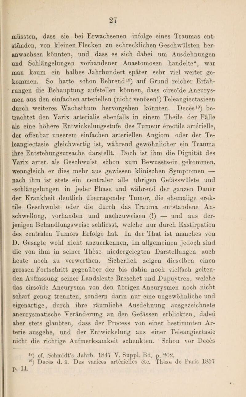 müssten, dass sie bei Erwachsenen infolge eines Traumas ent¬ stünden, von kleinen Flecken zu schrecklichen Geschwülsten her¬ anwachsen könnten, und dass es sich dabei um Ausdehnungen und Schlängelungen vorhandener Anastomosen handelte“, war man kaum ein halbes Jahrhundert später sehr viel weiter ge¬ kommen. So hatte schon Behrend18) auf Grund reicher Erfah¬ rungen die Behauptung aufstellen können, dass cirsoide Aneurys¬ men aus den einfachen arteriellen (nicht venösen!) Teleangiectasieen durch weiteres Wachsthum hervorgehen könnten. Deces19) be¬ trachtet den Yarix arterialis ebenfalls in einem Theile der Fälle als eine höhere Entwickelungsstufe des Tumeur erectile arterielle, der offenbar unserem einfachen arteriellen Angiom oder der Te- leangiectasie gleichwertig ist, während gewöhnlicher ein Trauma ihre Entstehungsursache darstellt. Doch ist ihm die Dignität des Yarix arter. als Geschwulst schon zum Bewusstsein gekommen, wenngleich er dies mehr aus gewissen klinischen Symptomen — nach ihm ist stets ein centraler alle übrigen Gefässwülste und -Schlängelungen in jeder Phase und während der ganzen Dauer der Krankheit deutlich überragender Tumor, die ehemalige erek¬ tile Geschwulst oder die durch das Trauma entstandene An¬ schwellung, vorhanden und nachzuweisen (!) — und aus der¬ jenigen Behandlungsweise schliesst, wrelche nur durch Exstirpation des centralen Tumors Erfolge hat. In der That ist manches von D. Gesagte wohl nicht anzuerkennen, im allgemeinen jedoch sind die von ihm in seiner These niedergelegten Darstellungen auch heute noch zu verwerthen. Sicherlich zeigen dieselben einen grossen Fortschritt gegenüber der bis dahin noch vielfach gelten¬ den Auffassung seiner Landsleute Breschet und Dupuytren, welche das cirsoide Aneurysma von den übrigen Aneurysmen noch nicht scharf genug trennten, sondern darin nur eine ungewöhnliche und eigenartige, durch ihre räumliche Ausdehnung ausgezeichnete aneurysmatische Yeränderung an den Gefässen erblickten, dabei aber stets glaubten, dass der Process von einer bestimmten Ar¬ terie ausgehe, und der Entwickelung aus einer Teleangiectasie nicht die richtige Aufmerksamkeit schenkten. Schon vor Deces 18) cf. Sehmidt’s Jahrb. 1847 V. Suppl. Bd. p. 202. 19) Deces d. ä. Des varices arterielles etc. These de Paris 1857 p. 14.