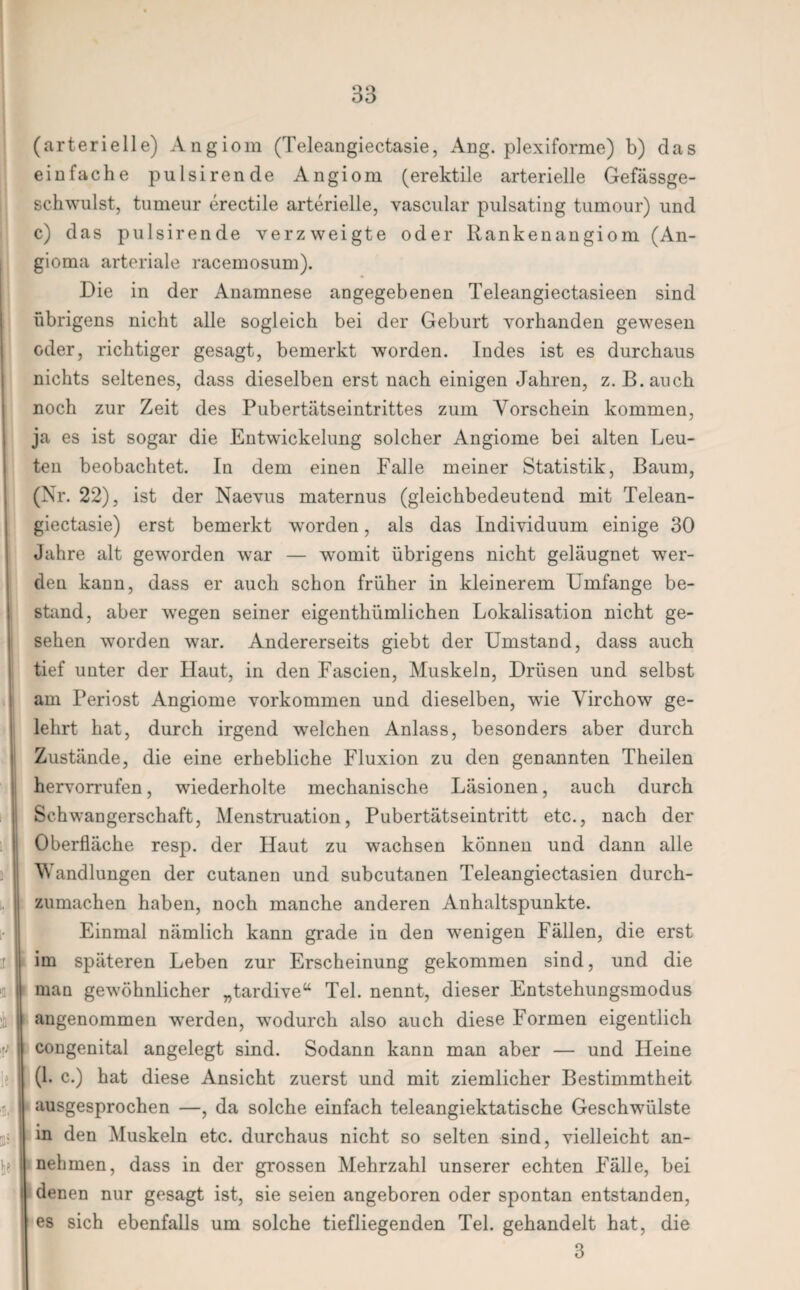 (arterielle) Angiom (Teleangiectasie, Ang. plexiforme) b) das einfache pulsirende Angiom (erektile arterielle Gefässge- schwulst, tumeur erectile arterielle, vascular pulsating tumour) und c) das pulsirende verzweigte oder llankenangiom (An¬ gioma arteriale racemosum). Die in der Anamnese angegebenen Teleangiectasieen sind übrigens nicht alle sogleich bei der Geburt vorhanden gewesen oder, richtiger gesagt, bemerkt worden. Indes ist es durchaus nichts seltenes, dass dieselben erst nach einigen Jahren, z. B.auch noch zur Zeit des Pubertätseintrittes zum Vorschein kommen, ja es ist sogar die Entwickelung solcher Angiome bei alten Leu¬ ten beobachtet. In dem einen Falle meiner Statistik, Baum, (Nr. 22), ist der Naevus maternus (gleichbedeutend mit Telean¬ giectasie) erst bemerkt worden, als das Individuum einige 30 Jahre alt geworden war — womit übrigens nicht geläugnet wer¬ den kann, dass er auch schon früher in kleinerem Umfange be¬ stand, aber wegen seiner eigenthümlichen Lokalisation nicht ge¬ sehen worden war. Andererseits giebt der Umstand, dass auch tief unter der Haut, in den Fascien, Muskeln, Drüsen und selbst am Periost Angiome Vorkommen und dieselben, wie Virchow ge¬ lehrt hat, durch irgend welchen Anlass, besonders aber durch Zustände, die eine erhebliche Fluxion zu den genannten Theilen hervorrufen, wiederholte mechanische Läsionen, auch durch Schwangerschaft, Menstruation, Pubertätseintritt etc., nach der Oberfläche resp. der Haut zu wachsen können und dann alle Wandlungen der cutanen und subcutanen Teleangiectasien durch¬ zumachen haben, noch manche anderen Anhaltspunkte. Einmal nämlich kann grade in den wenigen Fällen, die erst im späteren Leben zur Erscheinung gekommen sind, und die man gewöhnlicher „tardive“ Tel. nennt, dieser Entstehungsmodus angenommen werden, wodurch also auch diese Formen eigentlich congenital angelegt sind. Sodann kann man aber — und Heine (1. c.) hat diese Ansicht zuerst und mit ziemlicher Bestimmtheit ausgesprochen —, da solche einfach teleangiektatische Geschwülste in den Muskeln etc. durchaus nicht so selten sind, vielleicht an¬ nehmen, dass in der grossen Mehrzahl unserer echten Fälle, bei denen nur gesagt ist, sie seien angeboren oder spontan entstanden, es sich ebenfalls um solche tiefliegenden Tel. gehandelt hat, die 3