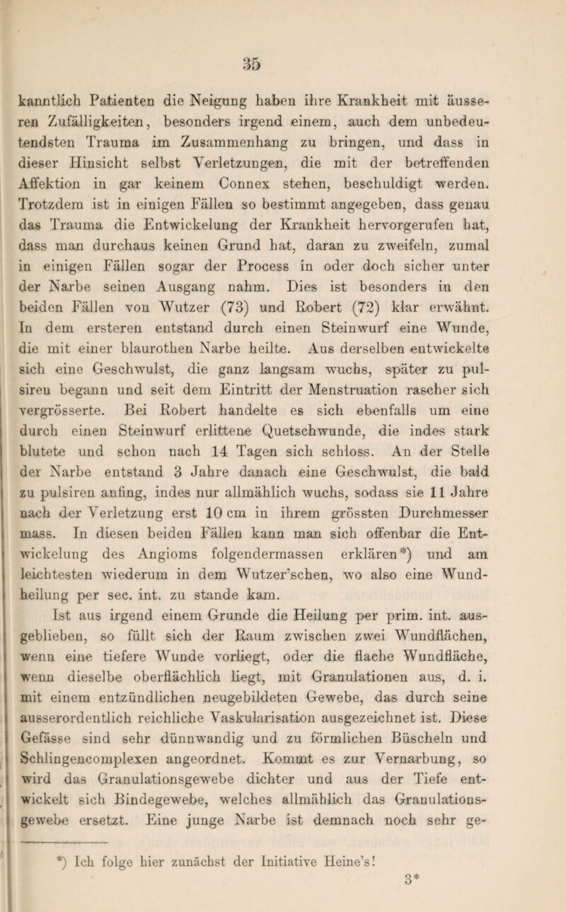 kanntlich Patienten die Neigung haben ihre Krankheit mit äusse¬ ren Zufälligkeiten, besonders irgend einem, auch dem unbedeu¬ tendsten Trauma im Zusammenhang zu bringen, und dass in dieser Hinsicht selbst Verletzungen, die mit der betreffenden Affektion in gar keinem Connex stehen, beschuldigt werden. Trotzdem ist in einigen Fällen so bestimmt angegeben, dass genau das Trauma die Entwickelung der Krankheit hervorgerufen hat, dass man durchaus keinen Grund hat, daran zu zweifeln, zumal in einigen Fällen sogar der Process in oder doch sicher unter der Narbe seinen Ausgang nahm. Dies ist besonders in den beiden Fällen von Wutzer (73) und Robert (72) klar erwähnt. In dem ersteren entstand durch einen Steinwurf eine Wunde, die mit einer blaurothen Narbe heilte. Aus derselben entwickelte sich eine Geschwulst, die ganz langsam wuchs, später zu pul- sireu begann und seit dem Eintritt der Menstruation rascher sich vergrösserte. Bei Robert handelte es sich ebenfalls um eine durch einen Steinwurf erlittene Quetschwunde, die indes stark blutete und schon nach 14 Tagen sich schloss. An der Stelle der Narbe entstand 3 Jahre danach eine Geschwulst, die bald zu pulsiren anfing, indes nur allmählich wuchs, sodass sie 11 Jahre nach der Verletzung erst 10 cm in ihrem grössten Durchmesser mass. In diesen beiden Fällen kann man sich offenbar die Ent¬ wickelung des Angioms folgendermassen erklären*) und am leichtesten wiederum in dem Wutzer’schen, wo also eine Wund¬ heilung per sec. int. zu stände kam. Ist aus irgend einem Grunde die Heilung per prim. int. aus¬ geblieben, so füllt sich der Raum zwischen zwei Wundflächen, wenn eine tiefere Wunde vorliegt, oder die flache Wundfläche, wenn dieselbe oberflächlich liegt, mit Granulationen aus, d. i. mit einem entzündlichen neugebildeten Gewebe, das durch seine ausserordentlich reichliche Vaskularisation ausgezeichnet ist. Diese Gefässe sind sehr dünnwandig und zu förmlichen Büscheln und Schlingencomplexen angeordnet. Kommt es zur Vernarbung, so wird das Granulationsgewebe dichter und aus der Tiefe ent¬ wickelt sich Bindegewebe, welches allmählich das Granulations¬ gewebe ersetzt. Eine junge Narbe ist demnach noch sehr ge- *) Ich folge hier zunächst der Initiative Heine’s! 3*