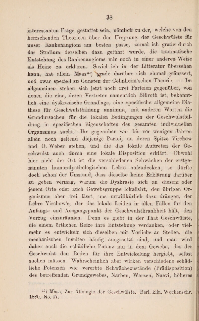 interessanten Frage gestattet sein, nämlich zu der, welche von den herrschenden Theorieen über den Ursprung der Geschwülste für unser Rankeüangiom am besten passe, zumal ich grade durch das Studium derselben dazu geführt wurde, die traumatische Entstehung des Rankenangioms mir noch in einer anderen Weise als Heine zu erklären. Soviel ich in der Litteratur übersehen kann, hat allein Maas39) ‘grade darüber sich einmal geäussert, und zwar speeiell zu Gunsten der Cohnheim’schen Theorie. — Im allgemeinen stehen sich jetzt noch drei Parteien gegenüber, von denen die eine, deren Vertreter namentlich ßillroth ist, bekannt¬ lich eine dyskrasische Grundlage, eine specifische allgemeine Dia- these für Geschwulstbildung annimmt, mit anderen Worten die Grundursachen für die lokalen Bedingungen der Geschwulstbil¬ dung in spezifischen Eigenschaften des gesamten individuellen Organismus sucht. Ihr gegenüber war bis vor wenigen Jahren allein noch geltend diejenige Partei, an deren Spitze Virchow und 0. Weber stehen, und die das lokale Auftreten der Ge¬ schwulst auch durch eine lokale Disposition erklärt. Obwohl hier nicht der Ort ist die verschiedenen Schwächen der erstge¬ nannten humoralpathologischen Lehre aufzudecken, so dürfte doch schon der Umstand, dass dieselbe keine Erklärung darüber zu geben vermag, warum die Dyskrasie sich an diesem oder jenem Orte oder auch Gewebsgruppe lokalisirt, den übrigen Or¬ ganismus aber frei lässt, uns unwillkürlich dazu drängen, der Lehre Virchow’s, der das lokale Leiden in allen Fällen für den Anfangs- und Ausgangspunkt der Geschwulstkrankheit hält, den Vorzug einzuräumen. Denn es giebt in der That Geschwülste, die einem örtlichen Reize ihre Entstehung verdanken, oder viel¬ mehr es entwickeln sich dieselben mit Vorliebe an Stellen, die mechanischen Insulten häufig ausgesetzt sind, und man wird daher auch die schädliche Potenz nur in dem Gewebe, das der Geschwulst den Boden für ihre Entwickelung hergiebt, selbst suchen müssen. Wahrscheinlich aber wirken verschiedene schäd¬ liche Potenzen wie vererbte Schwächezustände (Prädisposition) des betreffenden Grundgewebes, Narben, Warzen, Naevi, höheres 39) Maas, Zur Ätiologie der Geschwülste. Berl. klin. Wochenschr. 1880. No. 47.