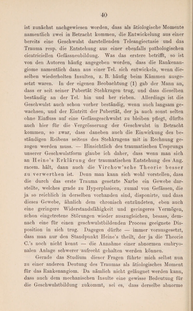 ist zunächst nachgewiesen worden, dass als ätiologische Momente namentlich zwei in Betracht kommen, die Entwickelung aus einer bereits eine Geschwulst darstellenden Teleangiectasie und das Trauma resp. die Entstehung aus einer ebenfalls pathologischen cicatriciellen Gefässneubildung. Was das erstere betrifft, so ist von den Autoren häufig angegeben worden, dass die Rankenan- giome namentlich dann aus einer Tel. sich entwickeln, wenn die¬ selben wiederholten Insulten, z. B. häufig beim Kämmen ausge¬ setzt waren. In der eigenen Beobachtung (1) gab der Mann an, dass er seit seiner Pubertät Stehkragen trug, und dass dieselben beständig an der Tel. hin und her rieben. Allerdings ist die Geschwulst auch schon vorher beständig, wenn auch langsam ge¬ wachsen, und der Eintritt der Pubertät, der ja auch sonst selten ohne Einfluss auf eine Gefässgeschwulst zu bleiben pflegt, dürfte auch hier für die Vergrösserung der Geschwulst in Betracht kommen, so zwar, dass daneben auch die Einwirkung des be¬ ständigen Reibens seitens des Stehkragens mit in Rechnung ge¬ zogen werden muss. — Hinsichtlich des traumatischen Ursprungs unserer Geschwulstform glaube ich daher, dass wenn man sich an Heine’s Erklärung der traumatischen Entstehung des Ang. racem. hält, dann auch die Vircho w’sehe Theorie besser zu verwerthen ist. Denn man kann sich wohl vorstellen, dass die durch das erste Trauma gesetzte Narbe ein Gewebe dar¬ stellte, welches grade zu Hyperplasieen, zumal von Gefässen, die ja so reichlich in derselben vorhanden sind, disponirte, und dass dieses Gewebe, ähnlich dem chronisch entzündeten, eben auch eine geringere Widerstandsfähigkeit und geringeres Vermögen, schon eingetretene Störungen wieder auszugleichen, besass, dem¬ nach eine für einen geschwulstbildenden Process geeignete Dis¬ position in sich trug. Dagegen dürfte — immer vorausgesetzt, dass man nur den Standpunkt Heine’s theilt, der ja die Theorie C.’s noch nicht kennt — die Annahme einer abnormen embryo¬ nalen Anlage schwerer aufrecht gehalten werden könneu. Gerade das Studium dieser Fragen führte mich selbst nun zu einer anderen Deutung des Traumas als ätiologisches Moment für das Rankenangiom. Da nämlich nicht geläugnet werden kann, dass auch dem mechanischen Insulte eine gewisse Bedeutung für die Geschwulstbildung zukommt, sei es, dass derselbe abnorme